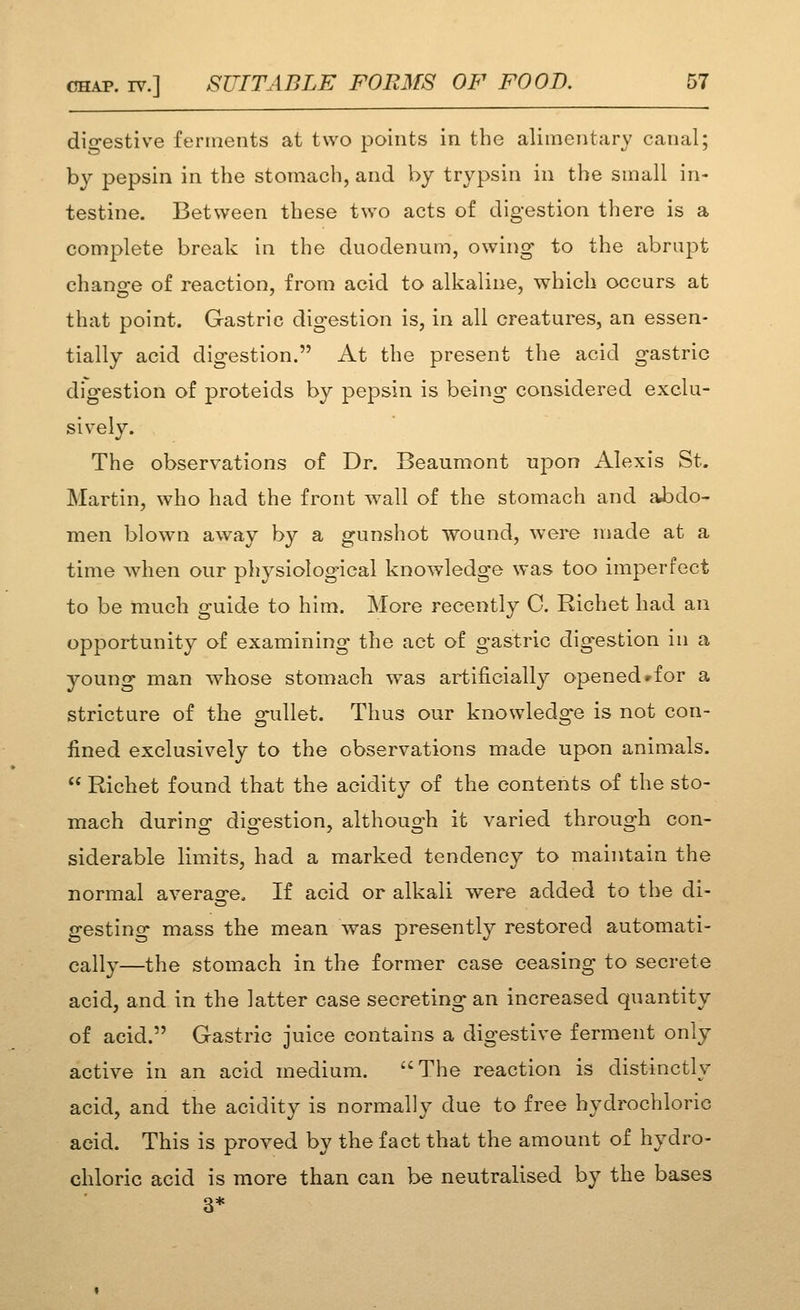 digestive ferments at two points in the alimentary canal; by pepsin in the stomach, and by trypsin in the small in- testine. Between these two acts of digestion there is a complete break in the duodenum, owing to the abrupt change of reaction, from acid to alkaline, which occurs at that point. Gastric digestion is, in all creatures, an essen- tially acid digestion. At the present the acid gastric digestion of proteids by pepsin is being considered exclu- siv^ely. The observations of Dr. Beaumont upon Alexis St. Martin, who had the front wall of the stomach and aJbdo- men blown away by a gunshot wound, were made at a time when our pliysiological knowledge was too imperfect to be much guide to him. More recently C. Richet had an opportunity of examining the act of gastric digestion in a young man whose stomach was artificially opened rfor a stricture of the o^ullet. Thus our knowledo^e is not con- fined exclusively to the observations made upon animals.  Richet found that the acidity of the contents of the sto- mach during digestion, although it varied through con- siderable limits, had a marked tendency to maintain the normal averasre. If acid or alkali were added to the di- gesting mass the mean was presently restored automati- cally—the stomach in the former case ceasing to secrete acid, and in the latter case secreting an increased quantity of acid. Gastric juice contains a digestive ferment only active in an acid medium. The reaction is distinctly acid, and the acidity is normally due to free hydrochloric acid. This is proved by the fact that the amount of hydro- chloric acid is more than can be neutralised by the bases 3*