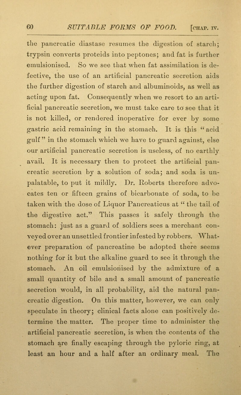 the pancreatic diastase resumes the digestion of starch; trypsin converts proteids into peptones; and fat is further emulsionised. So we see that when fat assimilation is de- fective, the use of an artificial pancreatic secretion aids the further digestion of starch and albuminoids, as well as acting upon fat. Consequently when we resort to an arti- ficial pancreatic secretion, we must take care to see that it is not killed, or rendered inoperative for ever by some gastric acid remaining in the stomach. It is this  acid gulf  in the stomach which we have to guard against, else our artificial pancreatic secretion is useless, of no earthly avail. It is necessary then to protect the artificial pan- creatic secretion by a solution of soda; and soda is un- palatable, to put it mildly. Dr. Roberts therefore advo- cates ten or fifteen grains of bicarbonate of soda, to be taken with the dose of Liquor Pancreaticus at  the tail of the digestive act. This passes it safely through the stomach: just as a guard of soldiers sees a merchant con- veyed over an unsettled frontier infested by robbers. What- ever preparation of pancreatine be adopted there seems nothins: for it but the alkaline p-uard to see it throuo^h the stomach. An oil emulsionised by the admixture of a small quantity of bile and a small amount of pancreatic secretion would, in all probability, aid the natural j^an- creatic digestion. On this matter, however, we can only speculate in theory; clinical facts alone can positively de- termine the matter. The proper time to administer the artificial pancreatic secretion, is when the contents of the stomach are finally escaping through the pyloric ring, at least an hour and a half after an ordinary meal. The