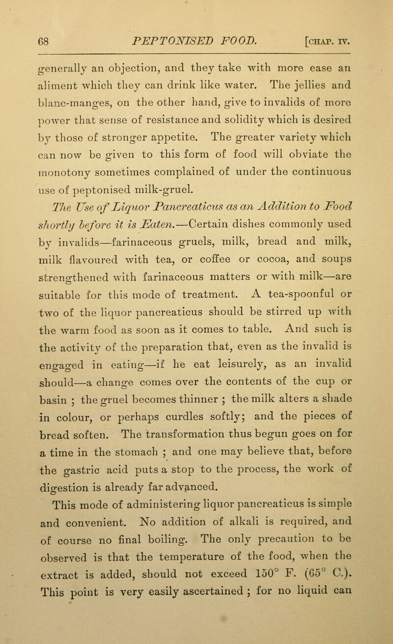 generally an objection, and they take with more ease an aliment which they can drink like water. The jellies and blanc-manges, on the other hand, give to invalids of more power that sense of resistance and solidity which is desired by those of stronger appetite. The greater variety which can now be o-iven to this form of food will obviate the monotony sometimes complained of under the continuous use of peptonised milk-gruel. The Use of Liquor Paiicreaticus as an Addition to Food shortly before it is Eaten.—Certain dishes commonly used by invalids—farinaceous gruels, milk, bread and milk, milk flavoured with tea, or coffee or cocoa, and soups streno-thened with farinaceous matters or with milk—are suitable for this mode of treatment. A tea-spoonful or two of the liquor pancreaticus should be stirred up with the warm food as soon as it comes to table. And such is the activity of the preparation that, even as the invalid is engaged in eating—if he eat leisurely, as an invalid should—a change comes over the contents of the cup or basin ; the gruel becomes thinner ; the milk alters a shade in colour, or perhaps curdles softly; and the pieces of bread soften. The transformation thus begun goes on for a time in the stomach ; and one may believe that, before the gastric acid puts a stop to the process, the work of digestion is already far advanced. This mode of administering liquor pancreaticus is simple and convenient. No addition of alkali is required, and of course no final boiling. The only precaution to be observed is that the temperature of the food, when the extract is added, should not exceed 150° F. (Go° C). This point is very easily ascertained ; for no liquid can