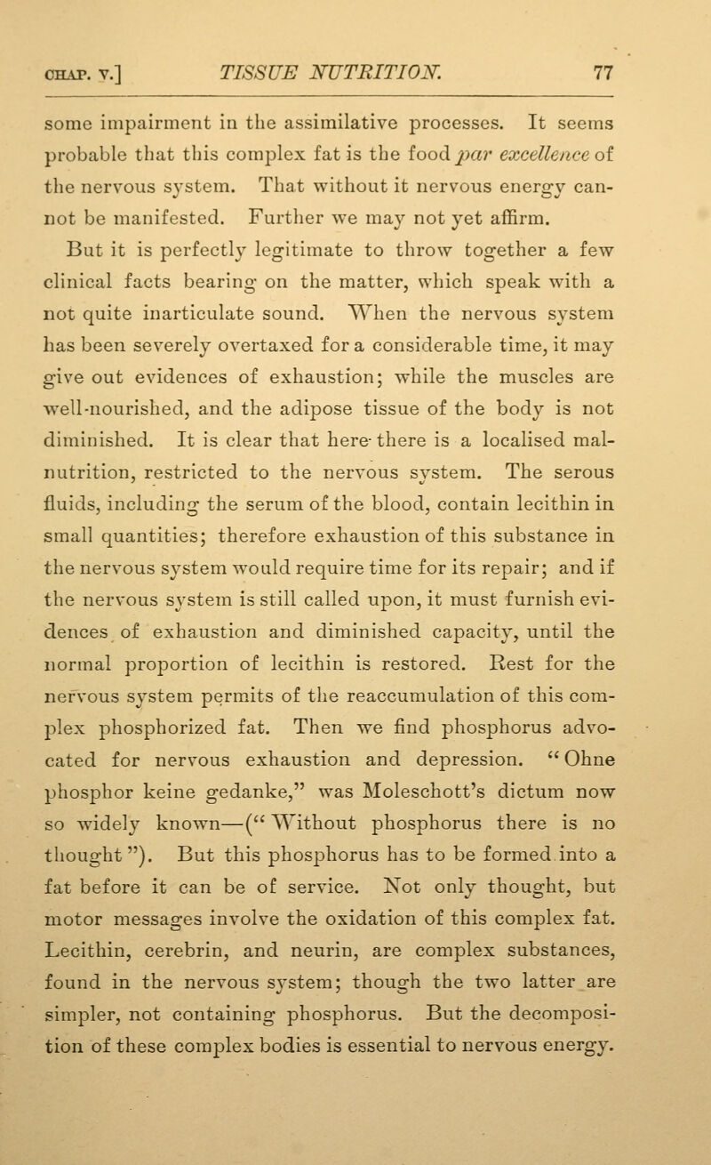 some impairment in the assimilative processes. It seems probable that this complex fat is the food^ar excellence oi the nervous svstem. That without it nervous enersrv can- not be manifested. Further we may not yet affirm. But it is perfectly legitimate to throw together a few clinical facts bearing on the matter, which speak with a not quite inarticulate sound. When the nervous system has been severely overtaxed for a considerable time, it may give out evidences of exhaustion; while the muscles are well-nourished, and the adipose tissue of the body is not diminished. It is clear that here-there is a localised mal- nutrition, restricted to the nervous svstem. The serous fluids, including the serum of the blood, contain lecithin in small quantities; therefore exhaustion of this substance in the nervous system would require time for its repair; and if the nervous system is still called u23on, it must furnish evi- dences of exhaustion and diminished capacity, until the normal proportion of lecithin is restored. Rest for the nervous system permits of the reaccumulation of this com- plex phosphorized fat. Then we find phosphorus advo- cated for nervous exhaustion and depression.  Ohne phosphor keine gedanke, was Moleschott's dictum now so widely known—( Without phosphorus there is no thought ). But this phosphorus has to be formed.into a fat before it can be of service. Not onlv thouo;ht, but motor messages involve the oxidation of this complex fat. Lecithin, cerebrin, and neurin, are complex substances, found in the nervous system; though the two latter are simpler, not containing phosphorus. But the decomposi- tion of these complex bodies is essential to nervous energy.