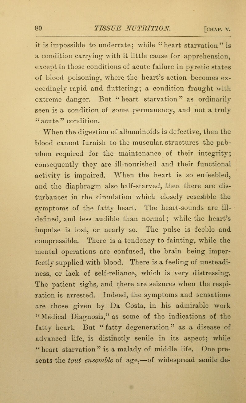 it is impossible to underrate; while heart starvation is a condition carrying with it little cause for apprehension, except in those conditions of acute failure in pyretic states of blood poisoning, where the heart's action becomes ex- ceedingly rapid and fluttering; a condition fraught with extreme danger. But  heart starvation as ordinarily seen is a condition of some permanency, and not a truly  acute  condition. When the digestion of albuminoids is defective, then the blood cannot furnish to the muscular, structures the pab- vdum required for the maintenance of their integrity; consequently they are ill-nourished and their functional activity is impaired. When the heart is so enfeebled, and the diaphragm also half-starved, then there are dis- turbances in the circulation which closely rese^/ible the symptoms of tlie fatty heart. The heart-sounds are ill- defined, and less audible than normal; while the heart's imjDulse is lost, or nearly so. The pulse is feeble and compressible. There is a tendency to fainting, while the mental operations are confused, the brain being imper- fectly supplied with blood. There is a feeling of unsteadi- ness, or lack of self-reliance, which is very distressing. The patient sighs, and there are seizures when the respi- ration is arrested. Indeed, the symptoms and sensations are those given by Da Costa, in his admirable work Medical Diagnosis, as some of the indications of the fatty heart. But  fatty degeneration as a disease of advanced life, is distinctly senile in its aspect; while heart starvation is a malady of middle life. One pre- sents the toict ensemble of age,—of widespread senile de-