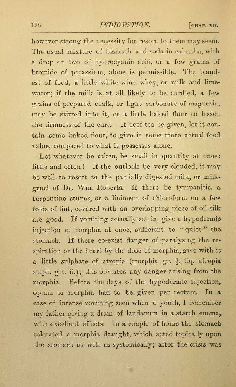 however strong the necessity for resort to them may seem. The usual mixture of bismuth and soda in calumba, with a drop or two of hydrocyanic acid, or a few grains of bromide of potassium, alone is permissible. The bland- est of food, a little white-wine whey, or milk and lime- water; if the milk is at all likely to be curdled, a few grains of prepared chalk, or light carbonate of magnesia, may be stirred into it, or a little baked flour to lessen the firmness of the curd. If beef-tea be given, let it con- tain some baked flour, to give it some more actual food value, compared to what it possesses alone. Let whatever be taken, be small in quantity at once: little and often ! If the outlook be very clouded, it may be well to resort to the partially digested milk, or milk- gruel of Dr. Wm. Roberts. If there be tympanitis, a turpentine stupes, or a liniment of chloroform on a few folds of lint, covered with an overlapping piece of oil-silk are good. If vomiting actually set in, give a hypodermic injection of morphia at once, sufficient to  quiet  the stomach. If there co-exist danger of paralysing the re- spiration or the heart by the dose of morphia, give with it a little sulphate of atropia (morphia gr. |-, liq. atropia sulph. gtt. ii.); this obviates any danger arising from the morphia. Before the days of the hypodermic injection, opium or morphia had to be given per rectum. In a case of intense vomiting seen when a youth, I remember my father giving a dram of laudanum in a starch enema, with excellent effects. In a couple of hours the stomach tolerated a morphia draught, which acted topically upon the stomach as well as systemically; after the crisis was