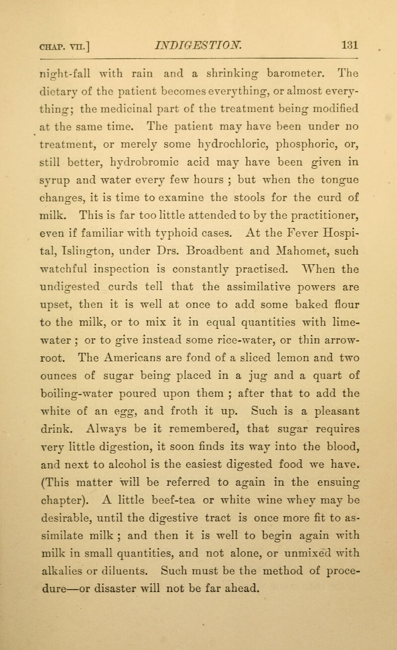 niorHt-fall svith rain and a shrinkinor barometer. The dietary of the patient becomes everything, or almost every- thing; the medicinal part of the treatment being modified at the same time. The patient may have been under no treatment, or merely some hydrochloric, phosphoric, or, still better, hydrobromic acid may have been given in syrup and water every few hours ; but when the tongue chang'es, it is time to examine the stools for the curd of milk. This is far too little attended to by the practitioner, even if familiar with typhoid cases. At the Fever Hospi- tal, Islington, under Drs. Broadbent and Mahomet, such watchful inspection is constantly practised. AYhen the undigested curds tell that the assimilative powers are upset, then it is well at once to add some baked flour to the milk, or to mix it in equal quantities with lime- water ; or to give instead some rice-water, or thin arrow- root. The Americans are fond of a sliced lemon and two ounces of sugar being placed in a jug and a quart of boiling-water poured upon them ; after that to add the white of an egg, and froth it up. Such is a pleasant drink. Always be it remembered, that sugar requires very little digestion, it soon finds its way into the blood, and next to alcohol is the easiest digested food we have. (This matter will be referred to again in the ensuing chapter). A little beef-tea or white wine whey may be desirable, until the digestive tract is once more fit to as- similate milk : and then it is well to besrin ao-ain with milk in small quantities, and not alone, or unmixed with alkalies or diluents. Such must be the method of proce- dure—or disaster will not be far ahead.