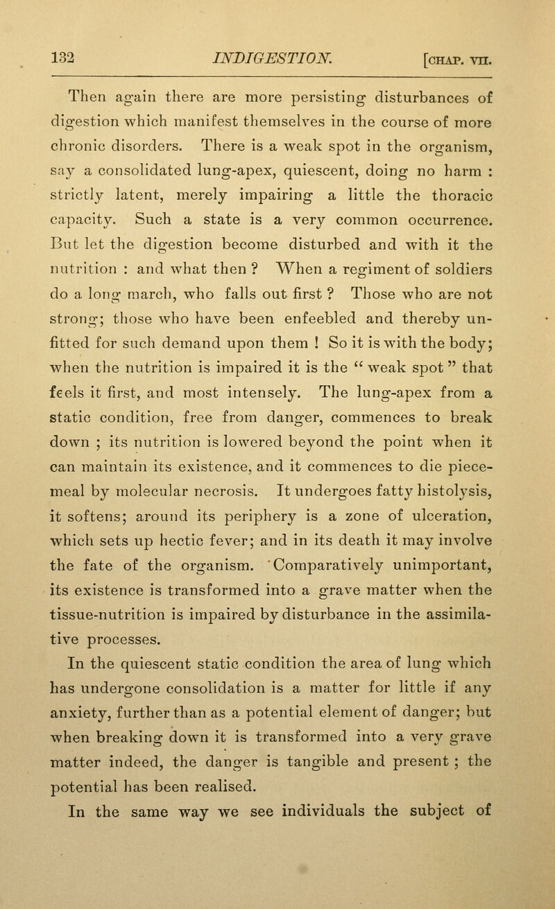 Then again there are more persisting' disturbances of digestion which manifest themselves in the course of more chronic disorders. There is a weak spot in the organism, sa}^ a consolidated lung-apex, quiescent, doing no harm : strictly latent, merely impairing a little the thoracic capacity. Such a state is a very common occurrence. But let the digestion become disturbed and with it the nutrition : and what then ? When a regiment of soldiers do a long march, who falls out first ? Those who are not strong; those who have been enfeebled and thereby un- fitted for such demand upon them ! So it is with the body; when the nutrition is impaired it is the  weak spot that feels it first, and most intensely. The lung-apex from a static condition, free from danger, commences to break down ; its nutrition is lowered beyond the point when it can maintain its existence, and it commences to die piece- meal by molecular necrosis. It undergoes fatty histolysis, it softens; around its periphery is a zone of ulceratioDj which sets up hectic fever; and in its death it may involve the fate of the organism. Comparatively unimportant, its existence is transformed into a grave matter when the tissue-nutrition is impaired by disturbance in the assimila- tive processes. In the quiescent static condition the area of lung which has undergone consolidation is a matter for little if any anxiety, further than as a potential element of danger; but when breaking down it is transformed into a very grave matter indeed, the danger is tangible and present ; the potential has been realised. In the same way we see individuals the subject of