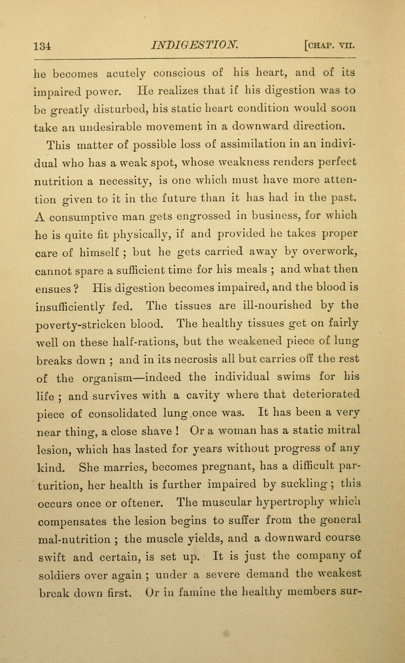 lie becomes acutely conscious of his heart, and of its impaired power. He realizes that if his digestion was to be greatly disturbed, his static heart condition would soon take an undesirable movement in a downward direction. This matter of possible loss of assimilation in an indivi- dual who has a weak spot, whose weakness renders perfect nutrition a necessity, is one which must have more atten- tion given to it in the future than it has had in the past. A consumptive man gets engrossed in business, for which he is quite fit physically, if and provided he takes proper care of himself ; but he gets carried away by overwork, cannot spare a sufficient time for his meals ; and what then ensues ? His digestion becomes impaired, and the blood is insufficiently fed. The tissues are ill-nourished by the poverty-stricken blood. The healthy tissues get on fairly well on these half-rations, but the weakened piece of lung breaks down ; and in its necrosis all but carries off the rest of the organism—indeed the individual swims for his life ; and survives with a cavity where that deteriorated piece of consolidated lung once was. It has been a very near thing, a close shave ! Or a woman has a static mitral lesion, which has lasted for years without progress of any kind. She marries, becomes pregnant, has a difficult par- turition, her health is further impaired by suckling ; this occurs once or oftener. The muscular hypertrophy which compensates the lesion begins to suffer from the general mal-nutrition ; the muscle yields, and a downward course swift and certain, is set up. It is just the company of soldiers over again ; under a severe demand the weakest break down first. Or in famine the liealthy members sur-