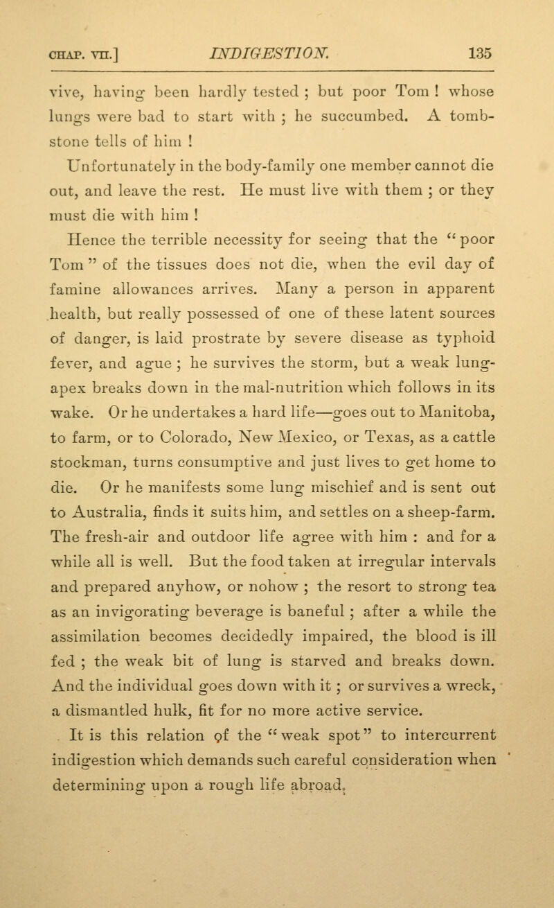 vive, heaving been hardly tested ; but poor Tom ! whose lungs were bad to start with ; he succumbed. A tomb- stone tells of hiui ! Unfortunately in the body-family one member cannot die out, and leave the rest. He must live with them ; or they must die with him ! Hence the terrible necessity for seeing that the ** poor Tom  of the tissues does not die, when the evil day of famine allowances arrives. Many a person in apparent health, but really possessed of one of these latent sources of danger, is laid prostrate by severe disease as tyjDhoid fever, and ague ; he survives the storm, but a weak lung- apex breaks down in the mal-nutrition which follows in its wake. Or he undertakes a hard life—goes out to Manitoba, to farm, or to Colorado, New Mexico, or Texas, as a cattle stockman, turns consumptive and just lives to get home to die. Or he manifests some luno- mischief and is sent out to Australia, finds it suits him, and settles on a sheep-farm. The fresh-air and outdoor life agree with him : and for a while all is well. But the food taken at irreai-ular intervals and prepared anyhow, or nohow ; the resort to strong tea as an invio^oratino: beverasj'e is baneful ; after a while the assimilation becomes decidedly impaired, the blood is ill fed ; the weak bit of lunor ig starved and breaks down. And the individual goes down with it ; or survives a wreck, a dismantled hulk, fit for no more active service. . It is this relation pf the ^^ weak spot to intercurrent indi2:estion which demands such careful consideration when determining upon a rough life abroad.