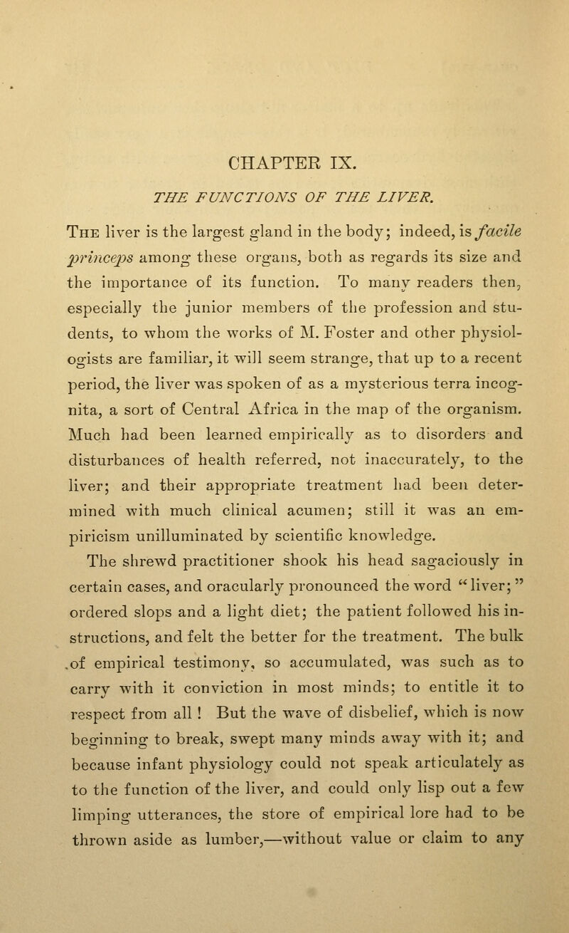 CHAPTER IX. THE FUNCTIONS OF THE LIVER. The liver is the largest gland in the body; indeed, is facile pririceps among these organs, both as regards its size and the importance of its function. To many readers then, especially the junior members of the profession and stu- dents, to whom the works of M. Foster and other physiol- ogists are familiar, it will seem strange, that up to a recent period, the liver was spoken of as a mysterious terra incog- nita, a sort of Central Africa in the map of the organism. Much had been learned empirically as to disorders and disturbances of health referred, not inaccurately, to the liver; and their appropriate treatment had been deter- mined with much clinical acumen; still it was an em- piricism unilluminated by scientific knowledge. The shrewd practitioner shook his head sagaciously in certain cases, and oracularly pronounced the word liver;  ordered slops and a light diet; the patient followed his in- structions, and felt the better for the treatment. The bulk ,of empirical testimony, so accumulated, was such as to carry with it conviction in most minds; to entitle it to respect from all ! But the wave of disbelief, which is now beginning to break, swept many minds away with it; and because infant physiology could not speak articulately as to the function of the liver, and could only lisp out a few limping utterances, the store of empirical lore had to be thrown aside as lumber,—without value or claim to any