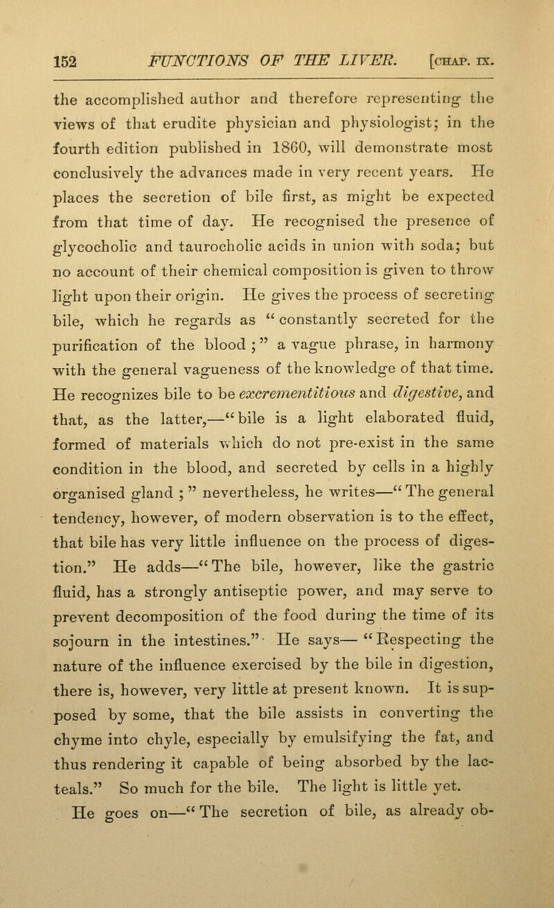 the accomplished author and therefore representing the views of that erudite physician and physiologist; in the fourth edition published in 1860, will demonstrate most conclusively the advances made in very recent years. He places the secretion of bile first, as might be expected from that time of day. He recognised the presence of glycocholic and taurocholic acids in union with soda; but no account of their chemical composition is given to throw light upon their origin. He gives the process of secreting bile, which he regards as  constantly secreted for tlie purification of the blood ; a vague phrase, in harmony with the general vagueness of the knowledge of that time. He recoo-nizes bile to be excrementitioics and digestive, and that, as the latter,—bile is a light elaborated fluid, formed of materials which do not pre-exist in the same condition in the blood, and secreted by cells in a highly organised gland ;  nevertheless, he writes— The general tendency, however, of modern observation is to the effect, that bile has very little influence on the process of diges- tion. He adds—The bile, however, like the gastric fluid, has a strongly antiseptic power, and may serve to prevent decomposition of the food during the time of its sojourn in the intestines.- He says—Respecting the nature of the influence exercised by the bile in digestion, there is, however, very little at present known. It is sup- posed by some, that the bile assists in converting the chyme into chyle, especially by emulsifying the fat, and thus rendering it capable of being absorbed by the lac- teals. So much for the bile. The light is little yet. He goes on— The secretion of bile, as already ob-