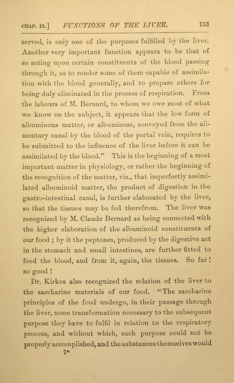 served, is only one of the purposes fulfilled by the liver. Another very important function appears to be that of so acting upon certain constituents of the blood passing- through it, as to render some of them capable of assimila- tion with the blood generally, and to prepare others for being duly eliminated in the process of respiration. From the labours of M. Bernard, to whom we owe most of what we know on the subject, it appears that the low form of albuminous matter, or albuminose, conveyed from the ali- mentary canal by the blood of the portal vein, requires to be submitted to the influence of the liver before it can be assimilated by the blood. This is the beginning of a most important matter in physiology, or rather the beginning of the recognition of the matter, viz., that imperfectly assimi- lated albuminoid matter, the product of digestion in tlie gastro-intestinal canal, is further elaborated by the liver, so that the tissues may be fed therefrom. The liver was recoo^nized bv M. Claude Bernard as being connected with the higher elaboration of the albuminoid constituents of our food ; by it the peptones, produced by the digestive act in the stomach and small intestines, are further fitted to feed the blood, and from it, again, the tissues. So far ! so good ! Dr. Kirkes also recog-nized the relation of the liver to the saccharine materials of our food. The saccharine principles of the food undergo, in their passage through the liver, some transformation necessary to the subsequent purpose they have to fulfil in relation to the respiratory process, and without which, such purpose could not be properly accomplished, and the substances themselves would