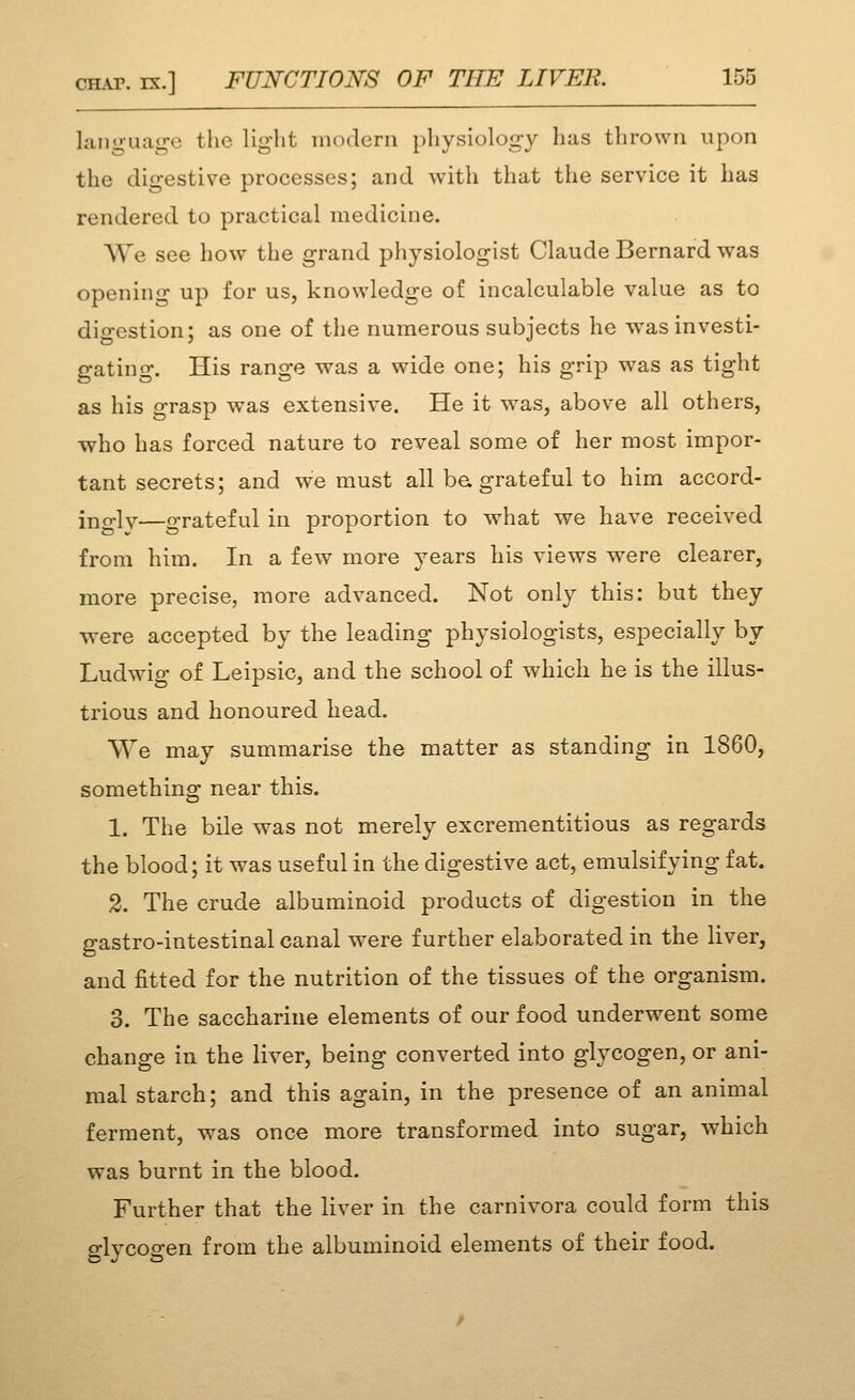 language the light modern physiology has thrown upon the digestive processes; and with that the service it has rendered to practical medicine. We see how the grand physiologist Claude Bernard was opening up for us, knowledge of incalculable value as to dio-estion; as one of the numerous subjects he was investi- gating. His range was a wide one; his grip was as tight as his grasp was extensive. He it was, above all others, who has forced nature to reveal some of her most impor- tant secrets; and we must all be grateful to him accord- ingly—grateful in proportion to what we have received from him. In a few more years his views were clearer, more precise, more advanced. Not only this: but they were accepted by the leading physiologists, especially by Ludwig of Leipsic, and the school of which he is the illus- trious and honoured head. We may summarise the matter as standing in 1860, something near this. 1. The bile was not merely excrementitious as regards the blood; it was useful in the digestive act, emulsifying fat. 2. The crude albuminoid products of digestion in the gastro-intestinal canal were further elaborated in the liver, and fitted for the nutrition of the tissues of the organism. 3. The saccharine elements of our food underwent some change in the liver, being converted into glycogen, or ani- mal starch; and this again, in the presence of an animal ferment, was once more transformed into sugar, which was burnt in the blood. Further that the liver in the carnivora could form this glycogen from the albuminoid elements of their food.