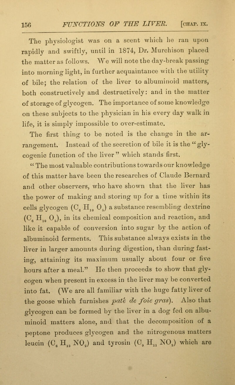 The physiologist was on a scent which lie ran upon rapidly and swiftly, until in 1874, Dr. Murchison placed the matter as follows. We will note the day-break passing into morning light, in further acquaintance with the utility of bile; the relation of the Hver to albuminoid matters, both constructively and destructively: and in the matter of storage of glycogen. The importance of some knowledge on these subjects to the physician in his every day w^alk in life, it is simply impossible to over-estimate. The first thing to be noted is the change in the ar- rangement. Instead of the secretion of bile it is the  gly- cogenic function of the liver which stands first.  The most valuable contributions towards our knowledge of this matter have been the researches of Claude Bernard and other observers, who have shown that the liver has the power of making and storing up for a time within its cells glycogen (Cg H^^ 0,) a substance resembling dextrine (Cg Hj^, OJ, in its chemical composition and reaction, and like it capable of conversion into sugar by the action of albuminoid ferments. This substance always exists in the liver in larger amounts during digestion, than during fast- ing, attaining its maximum usually about four or five hours after a meal. He then proceeds to show that gly- cogen when present in excess in the liver may be converted into fat. (We are all familiar with the huge fatty liver of the goose which furnishes pate de foie gras). Also that glycogen can be formed by the liver in a dog fed on albu- minoid matters alone, and that the decomposition of a peptone produces glycogen and the nitrogenous matters leucin (0^ H^3 NOJ and tyrosin (0, H,, NO3) which are