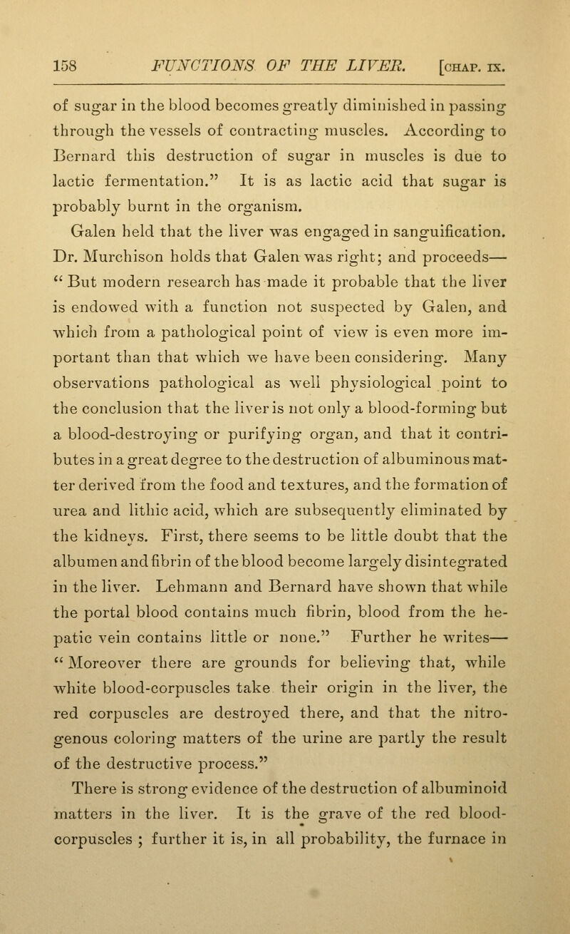 of sugar in the blood becomes greatly diminished in passing through the vessels of contracting muscles. According to Bernard this destruction of sugar in muscles is duie to lactic fermentation. It is as lactic acid that sugar is probably burnt in the organism. Galen held that the liver was eno^as^ed in sano-uification. Dr. Murchison holds that Galen was right; and proceeds—  But modern research has made it probable that the liver is endowed with a function not suspected by Galen, and which from a pathological point of view is even more im- portant than that which we have been considering. Many observations pathological as well physiological point to the conclusion that the liver is not only a blood-forming but a blood-destroying or purifying organ, and that it contri- butes in a great degree to the destruction of albuminous mat- ter derived from the food and textures, and the formation of urea and lithic acid, which are subsequently eliminated by the kidneys. First, there seems to be little doubt that the albumen and fibrin of the blood become largely disintegrated in the liver. Lehmann and Bernard have shown that while the portal blood contains much fibrin, blood from the he- patic vein contains little or none. Further he writes— *' Moreover there are grounds for believing that, while white blood-corpuscles take their origin in the liver, the red corpuscles are destroj'ed there, and that the nitro- genous coloring matters of the urine are partly the result of the destructive process. There is stronc: evidence of the destruction of albuminoid matters in the liver. It is the grave of the red blood- corpuscles ; further it is, in all probability, the furnace in