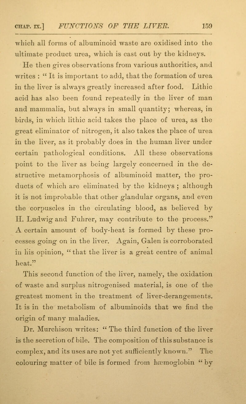 -vvhicli all forms of albuminoid waste are oxidised into the ultimate product urea, which is cast out by the kidneys. He then gives observations from various authorities, and writes :  It is important to add, that the formation of urea in the liver is always greatly increased after food. Lithic acid has also been found repeatedly in the liver of man and mammalia, but always in small quantity; whereas, in birds, in which lithic acid takes the place of urea, as the great eliminator of nitrogen, it also takes the place of urea in the liver, as it probably does in the human liver under certain pathological conditions. All these observations point to the liver as being largely concerned in the de- structive metamorphosis of albuminoid matter, the pro- ducts of which are eliminated by the kidneys ; although it is not improbable that other glandular organs, and even the corpuscles in the circulating blood, as believed by II. Ludwig and Fuhrer, may contribute to the process. A certain amount of body-heat is formed by these pro- cesses going on in the liver. Again, Galen is corroborated in his opinion, that the liver is a great centre of animal heat. This second function of the liver, namely, the oxidation of waste and surplus nitrogenised material, is one of the g'reatest moment in the treatment of liver-derangements. It is in the metabolism of albuminoids that we iind the origin of many maladies. Dr. Murchison writes:  The third function of the liver is the secretion of bile. The composition of this substance is complex, and its uses are not yet sufficiently known. The colouring matter of bile is formed from hremoglobin by