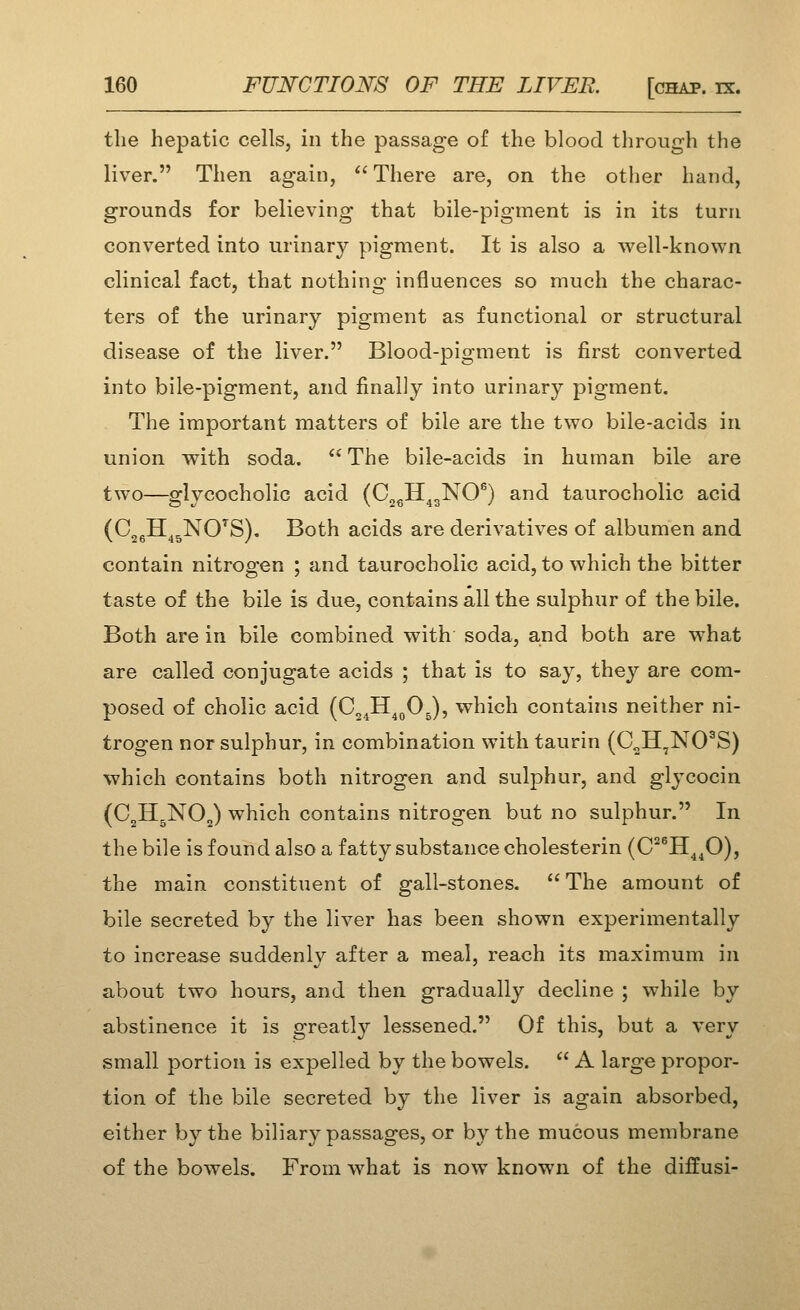 the hepatic cells, in the passage of the blood through the liver. Then again,  There are, on the other hand, grounds for believing that bile-pigment is in its turn converted into urinary pigment. It is also a well-known clinical fact, that nothing influences so much the charac- ters of the urinary pigment as functional or structural disease of the liver. Blood-pigment is first converted into bile-pigment, and finally into urinary pigment. The important matters of bile are the two bile-acids in union with soda.  The bile-acids in human bile are two—glycocholic acid (C^gH^gNO^) and taurocholic acid (CjgH^^NO^S). Both acids are derivatives of albumen and contain nitrogen ; and taurocholic acid, to which the bitter taste of the bile is due, contains all the sulphur of the bile. Both are in bile combined with soda, and both are what are called conjugate acids ; that is to say, they are com- posed of choiic acid (C^^H^^OJ, which contains neither ni- trogen nor sulphur, in combination with taurin (C„H^NO^S) which contains both nitrogen and sulphur, and glycocin (C2H5NO2) which contains nitrogen but no sulphur. In the bile is found also a fatty substance cholesterin (C^^H^^O), the main constituent of gall-stones. The amount of bile secreted by the liver has been shown experimentally to increase suddenly after a meal, reach its maximum in about two hours, and then gradually decline ; while by abstinence it is greatly lessened. Of this, but a very small portion is expelled by the bowels.  A large propor- tion of the bile secreted by the liver is again absorbed, either by the biliary passages, or by the mucous membrane of the bowels. From what is now known of the diffusi-