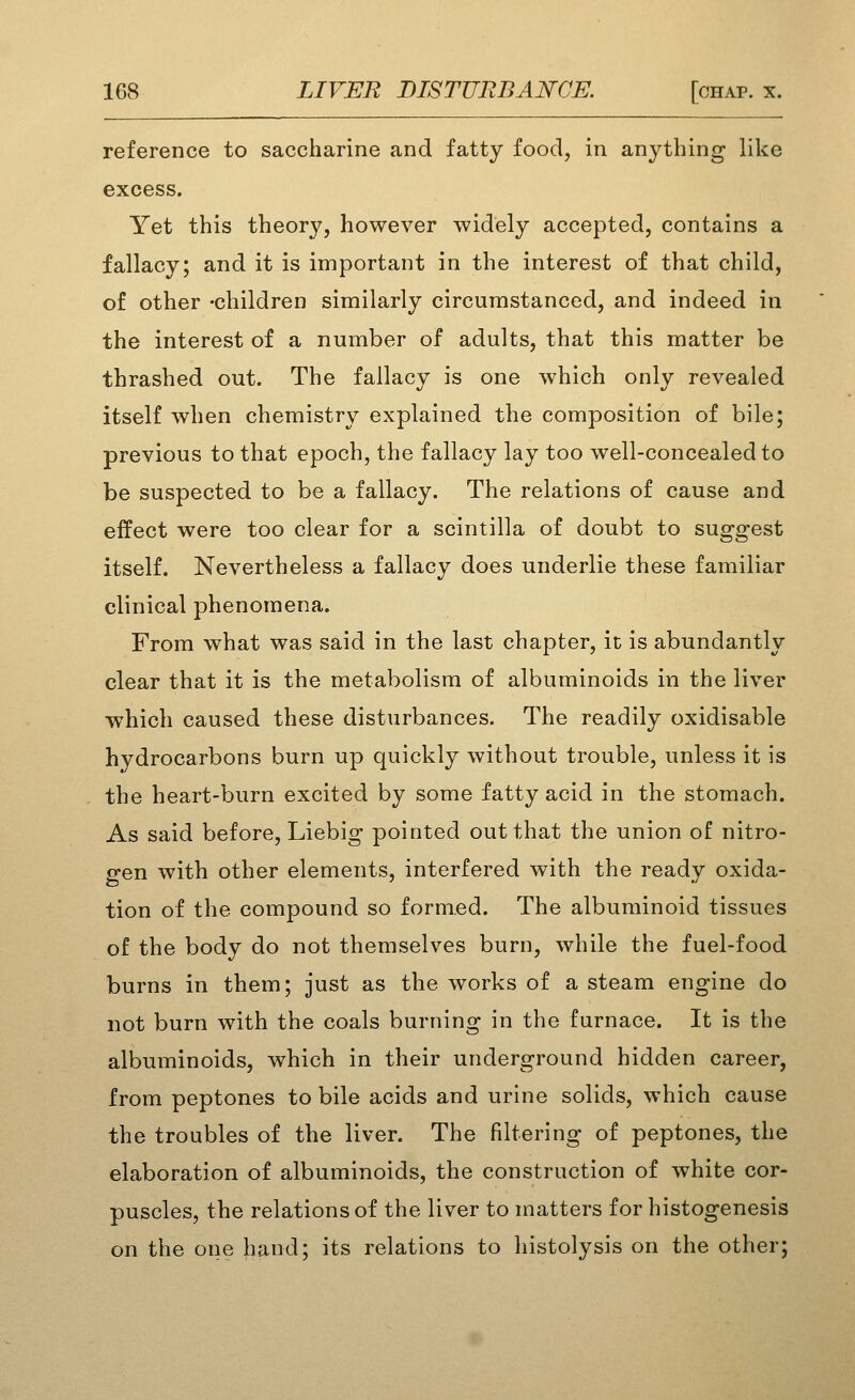 reference to saccharine and fatty food, in anything like excess. Yet this theory, however widely accepted, contains a fallacy; and it is important in the interest of that child, of other -children similarly circumstanced, and indeed in the interest of a number of adults, that this matter be thrashed out. The fallacy is one which only revealed itself when chemistry explained the composition of bile; previous to that epoch, the fallacy lay too well-concealed to be suspected to be a fallacy. The relations of cause and effect were too clear for a scintilla of doubt to suggest itself. Nevertheless a fallacy does underlie these familiar clinical phenomena. From what was said in the last chapter, it is abundantly clear that it is the metabolism of albuminoids in the liver which caused these disturbances. The readily oxidisable hydrocarbons burn up quickly without trouble, unless it is the heart-burn excited by some fatty acid in the stomach. As said before, Liebig pointed out that the union of nitro- gen with other elements, interfered with the ready oxida- tion of the compound so formed. The albuminoid tissues of the body do not themselves burn, while the fuel-food burns in them; just as the works of a steam engine do not burn with the coals burning in the furnace. It is the albuminoids, which in their underground hidden career, from peptones to bile acids and urine solids, which cause the troubles of the liver. The filtering of peptones, the elaboration of albuminoids, the construction of white cor- puscles, the relations of the liver to matters for histogenesis on the one hand; its relations to histolysis on the other;