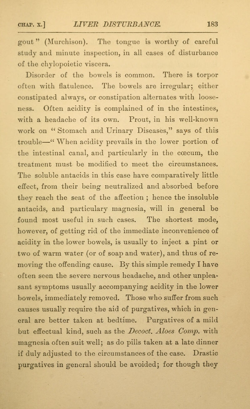 gout (Murchison). Tlie tongue is worthy of careful study and minute inspection, in all cases of disturbance of the chylopoietic viscera. Disorder of the bowels is common. There is torpor often with flatulence. The bowels are irregular; either constipated always, or constipation alternates with loose- ness. Often acidity is complained of in the intestines, with a headache of its own. Prout, in his well-known work on  Stomach and Urinary Diseases, says of this trouble—When acidity prevails in the lower portion of the intestinal canal, and particularly in the coecum, the treatment must be modified to meet the circumstances. The soluble antacids in this case have comparatively little effect, from their being neutralized and absorbed before they reach the seat of the affection ; hence the insoluble antacids, and particulary magnesia, will in general be found most useful in such cases. The shortest mode, however, of getting rid of the immediate inconvenience of acidity in the lower bowels, is usually to inject a pint or two of warm water (or of soap and water), and thus of re- moving the offending cause. By this simple remedy I have often seen the severe nervous headache, and other unplea- sant symptoms usually accompanying acidity in the lower bowels, immediately removed. Those who suffer from such causes usually require the aid of purgatives, which in gen- eral are better taken at bedtime. Purgatives of a mild but effectual kind, such as the Decoct. Aloes Comp. with magnesia often suit well; as do pills taken at a late dinner if duly adjusted to the circumstances of the case. Drastic purgatives in general should be avoided; for though they