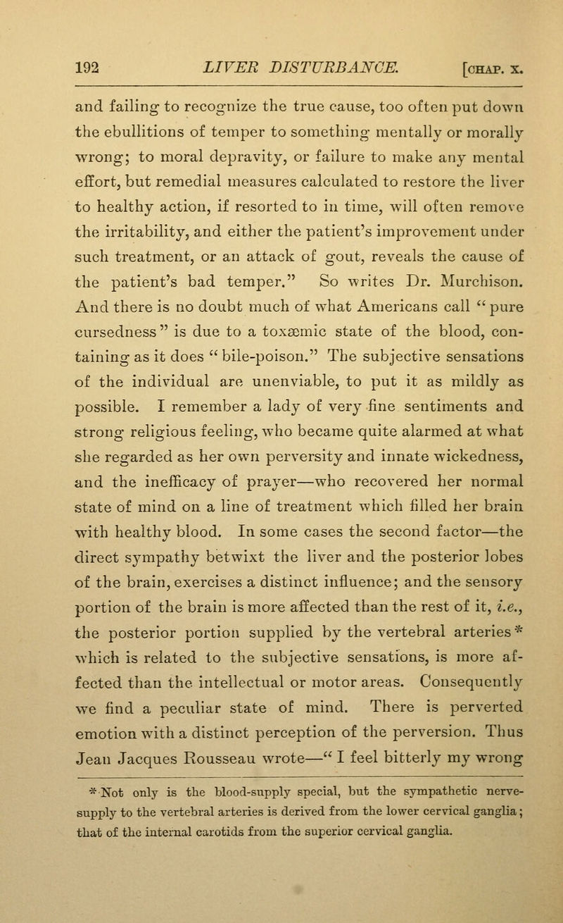 and failing to recognize the true cause, too often put down the ebullitions of temper to something mentally or morally wrong; to moral depravity, or failure to make any mental effort, but remedial measures calculated to restore the liver to healthy action, if resorted to in time, will often remove the irritability, and either the patient's improvement under such treatment, or an attack of gout, reveals the cause of the patient's bad temper. So writes Dr. Murchison. And there is no doubt much of what Americans call  pure cursedness is due to a toxsemic state of the blood, con- taining as it does  bile-poison. The subjective sensations of the individual are unenviable, to put it as mildly as possible. I remember a lady of very fine sentiments and strong religious feeling, who became quite alarmed at what she regarded as her own perversity and innate wickedness, and the inefficacy of prayer—who recovered her normal state of mind on a line of treatment which filled her brain with healthy blood. In some cases the second factor—the direct sympathy betwixt the liver and the posterior lobes of the brain, exercises a distinct influence; and the sensory portion of the brain is more affected than the rest of it, i.e., the posterior portion supplied by the vertebral arteries * which is related to tlie subjective sensations, is more af- fected than the intellectual or motor areas. Consequently we find a peculiar state of mind. There is perverted emotion wdth a distinct perception of the perversion. Thus Jean Jacques Rousseau wrote—I feel bitterly my wrong * Not only is the blood-supply special, but the sympathetic nerve- supply to the vertebral arteries is derived from the lower cervical ganglia; that of the internal carotids from the superior cervical ganglia.