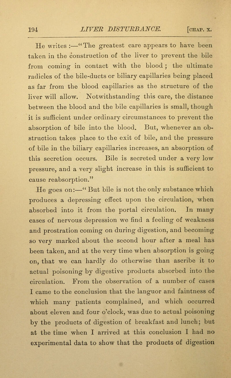 He writes :—The greatest care appears to have been taken in the construction of the liver to prevent the bile from coming in contact with the blood ; the ultimate radicles of the bile-ducts or biliary capillaries being placed as far from the blood capillaries as the structure of the liver will allow. Notwithstanding this care, the distance between the blood and the bile capillaries is small, though it is sufficient under ordinary circumstances to prevent the absorption of bile into the blood. But, whenever an ob^ struction takes place to the exit of bile, and the pressure of bile in the biliary capillaries increases, an absorption of this secretion occurs. Bile is secreted under a very low pressure, and a very slight increase in this is sufficient to cause reabsorption. He goes on:— But bile is not the only substance which produces a depressing effect upon the circulation, when absorbed into it from the portal circulation. In many cases of nervous depression we find a feeling of weakness and prostration coming on during digestion, and becoming so very marked about the second hour after a meal has been taken, and at the very time when absorption is going on, that we can hardly do otherwise than ascribe it to actual poisoning by digestive products absorbed into the circulation. From the observation of a number of cases I came to the conclusion that the languor and faintness of which many patients complained, and which occurred about eleven and four o'clock, was due to actual poisoning by the products of digestion of breakfast and lunch; but at the time when I arrived at this conclusion I had no experimental data to show that the products of digestion