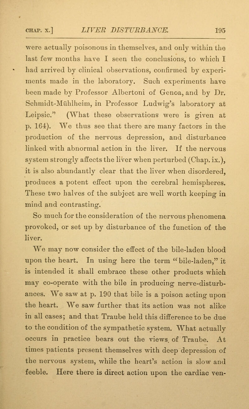 were actually poisonous in themselves, and only within the last few months have I seen the conclusions, to which I had arrived by clinical observations, confirmed by experi- ments made in the laboratory. Such experiments have been made by Professor Albertoni of Genoa, and by Dr. Schmidt-Miihlheim, in Professor Ludwig's laboratory at Leipsic. (What these observations were is given at p. 164). We thus see that there are many factors in the production of the nervous depression, and disturbance linked with abnormal action in the liver. If the nervous system strongly affects the liver when perturbed (Chap, ix.), it is also abundantly clear that the liver when disordered, produces a potent effect upon the cerebral hemispheres. These two halves of the subject are well worth keeping in mind and contrasting. So much for the consideration of the nervous phenomena provoked, or set up by disturbance of the function of the liver. We may now consider the effect of the bile-laden blood upon the heart. In using here the term ^bile-laden, it is intended it shall embrace these other products which may co-operate with the bile in producing nerve-disturb- ances. We saw at p. 190 that bile is a poison acting upon the heart. We saw further that its action was not alike in all cases; and that Traube held this difference to be due to the condition of the sympathetic system. What actually occurs in practice bears out the views, of Traube. At times patients present themselves with deep depression of the nervous sj^stem, while the heart's action is slow and feeble. Here there is direct action upon the cardiac ven-