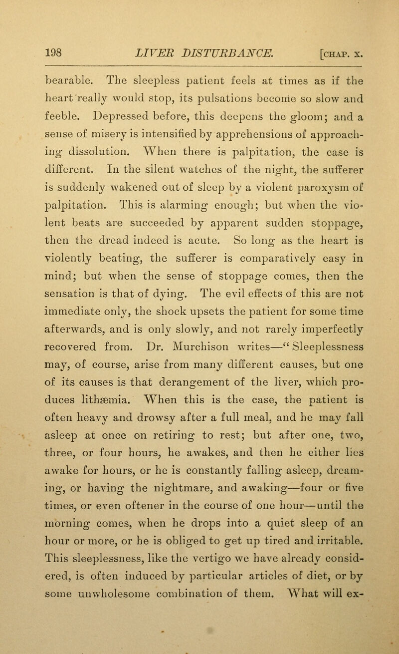 bearable. The sleejDless patient feels at times as if the heart really would stop, its pulsations become so slow and feeble. Dej^ressed before, this deepens the gloom; and a sense of misery is intensified by apprehensions of approach- ing dissolution. When there is palpitation, the case is different. In the silent watches of the night, the sufferer is suddenly wakened out of sleep by a violent paroxysm of palpitation. This is alarming enough; but when the vio- lent beats are succeeded by apparent sudden stoppage, then the dread indeed is acute. So long- as the heart is violently beating, the sufferer is comparatively easy in mind; but when the sense of stoppage comes, then the sensation is that of dying. The evil effects of this are not immediate only, the shock upsets the patient for some time afterwards, and is only slowly, and not rarely imperfectly recovered from. Dr. Murchison writes— Sleeplessness may, of course, arise from many different causes, but one of its causes is that derangement of the liver, which pro- duces lithsemia. When this is the case, the patient is often heavy and drowsy after a full meal, and he may fall asleep at once on retiring to rest; but after one, two, three, or four hours, he awakes, and then he either lies awake for hours, or he is constantly falling asleep, dream- ing, or having the nightmare, and awaking—four or five times, or even oftener in the course of one hour—until the morning comes, when he drops into a quiet sleep of an hour or more, or he is obliged to get up tired and irritable. This sleeplessness, like the vertigo we have already consid- ered, is often induced by particular articles of diet, or by some unwholesome combination of them. What will ex-