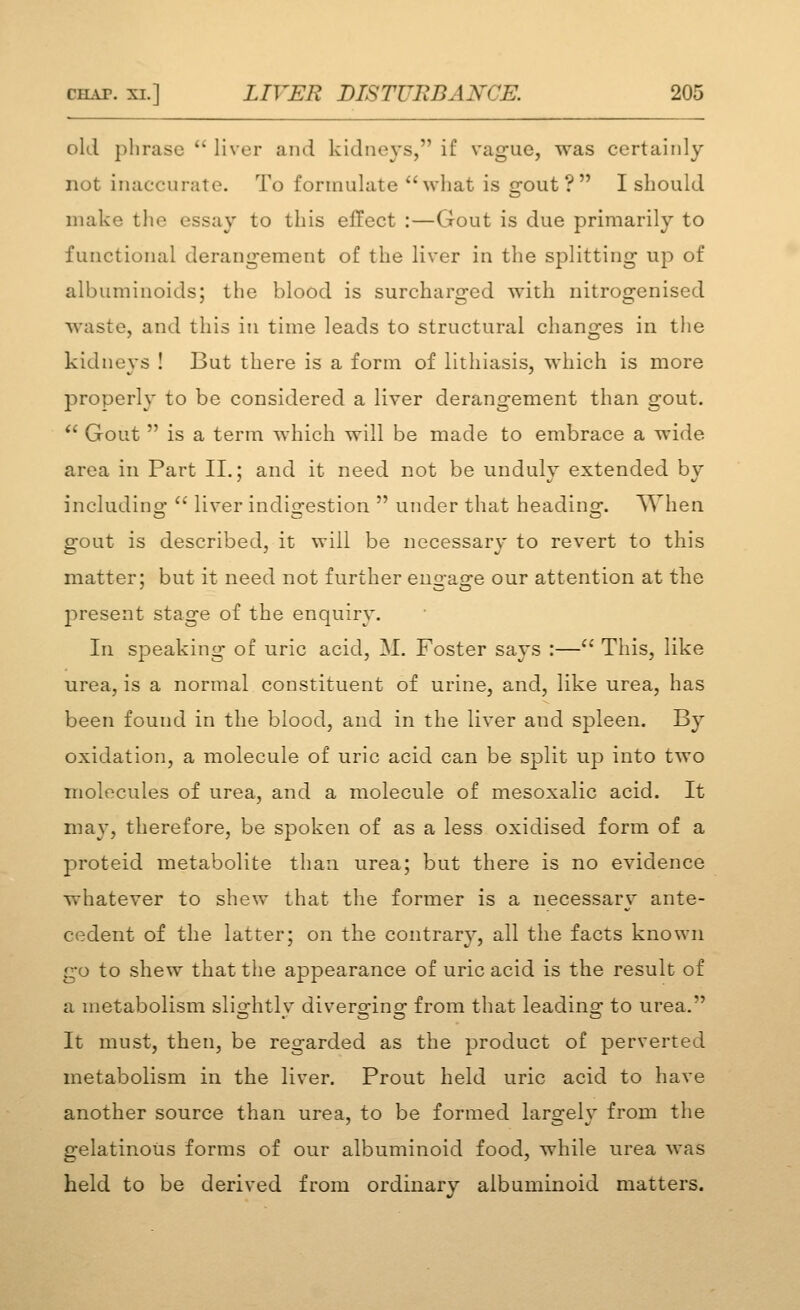 old phrase  liver and kidneys, if vague, was certainly not inaccurate. To formulate ''what is gout? I should make the essay to this effect :—Gout is due primarily to functional derangement of the liver in the splitting up of albuminoids; the blood is surcharged with nitrogenised waste, and this in time leads to structural changes in the kidneys ! But there is a form of lithiasis, which is more properly to be considered a liver derangement than gout.  Gout  is a term which will be made to embrace a wide area in Part II.: and it need not be undulv extended bv includino-  liver indiofestion  under that headins*. When gout is described, it will be necessary to revert to this matter; but it need not further engage our attention at the present stage of the enquiry. In speaking of uric acid, M. Foster says :—'' This, like urea, is a normal constituent of urine, and, like urea, has been found in the blood, and in the liver and spleen. By oxidation, a molecule of uric acid can be split up into two molecules of urea, and a molecule of mesoxalic acid. It may, therefore, be spoken of as a less oxidised form of a proteid metabolite than urea; but there is no evidence whatever to shew that the former is a necessary ante- cedent of the latter; on the contrary, all the facts known go to shew that the appearance of uric acid is the result of a metabolism slio-htlv divero-inor- from that leadino- to urea. It must, then, be regarded as the product of perverted metabolism in the liver. Prout held uric acid to have another source than urea, to be formed larofelv from the gelatinous forms of our albuminoid food, while urea was held to be derived from ordinary albuminoid matters.