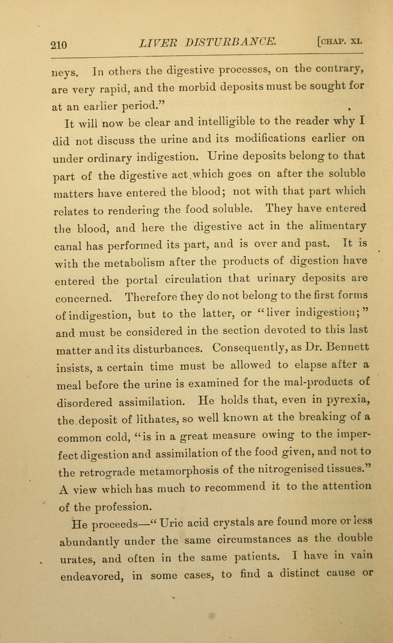 iieys. In others the digestive processes, on the contrary, are very rapid, and the morbid deposits must be sought for at an earlier period. It will now be clear and intelligible to the reader why I did not discuss the urine and its modifications earlier on under ordinary indigestion. Urine deposits belong to that part of the digestive act .which goes on after the soluble matters have entered the blood; not with that part which relates to rendering the food soluble. They have entered the blood, and here the digestive act in the alimentary canal has performed its part, and is over and past. It is with the metabolism after the products of digestion have entered the portal circulation that urinary deposits are concerned. Therefore they do not belong to the first forms of indio-estion, but to the latter, or liver indigestion; and must be considered in the section devoted to this last matter and its disturbances. Consequently, as Dr. Bennett insists, a certain time must be allowed to elapse after a meal before the urine is examined for the mal-products of disordered assimilation. He holds that, even in pyrexia, the.deposit of lithates, so well known at the breaking of a common cold, is in a great measure owing to the imper- fect dio-estion and assimilation of the food given, and not to the retrograde metamorphosis of the nitrogenised tissues. A view which has much to recommend it to the attention of the profession. He proceeds— Uric acid crystals are found more or less abundantly under the same circumstances as the double urates, and often in the same patients. I have in vain endeavored, in some cases, to find a distinct cause or