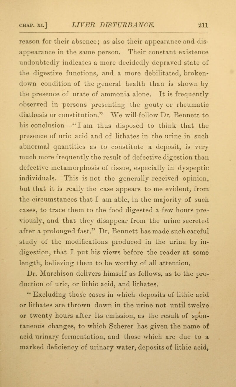 reason for their absence; as also their appearance and dis- appearance in tlie same person. Their constant existence undoubtedly indicates a more decidedly depraved state of tlie digestive functions, and a more debilitated, broken- down condition of the general health than is shown by the presence of urate of ammonia alone. It is frequently observed in persons presenting the gouty or rheumatic diathesis or constitution. We will follow Dr. Bennett to his conclusion—lam thus disposed to think that the presence of uric acid and of lithates in the urine in such abnormal quantities as to constitute a de]3osit, is very much more frequently the result of defective digestion than defective metamorphosis of tissue, especially in dyspeptic individuals. This is not the generally received opinion, but that it is really the case appears to me evident, from the circumstances that I am able, in the majority of such cases, to trace them to the food digested a few hours pre- viously, and that they disappear from the urine secreted after a prolonged fast. Dr. Bennett has made such careful study of the modifications produced in the urine by in- digestion, that I put his views before the reader at some leno-th, believinor them to be worthv of all attention. Dr. Murchison delivers himself as follows, as to the pro- duction of uric, or lithic acid, and lithates.  Excluding those cases in which deposits of lithic acid or lithates are thrown down in the urine not until twelve or twenty hours after its emission, as the result of spon- taneous changes, to which Scherer has given the name of acid urinary fermentation, and those which are due to a marked deficiency of urinary water, deposits of lithic acid,