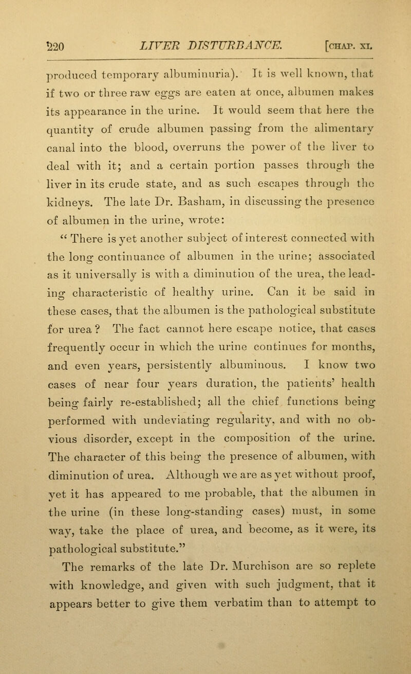 produced temporary albuminuria). It is well known, tliat if two or three raw eggs are eaten at once, albumen makes its appearance in the urine. It would seem that here the quantity of crude albumen passing from the alimentary canal into the blood, overruns the power of the liver to deal with it; and a certain portion passes through the liver in its crude state, and as such escapes througli the kidneys. The late Dr. Basham, in discussing the presence of albumen in the urine, wrote:  There is yet another subject of interest connected with the long continuance of albumen in the urine; associated as it universally is with a diminution of the urea, the lead- ing characteristic of healthy urine. Can it be said in these cases, that the albumen is the pathological substitute for urea ? The fact cannot here escape notice, that cases frequently occur in which the urine continues for months, and even years, persistently albuminous. I know two cases of near four years duration, the patients' health being fairly re-established; all the chief functions being performed with undeviating regularity, and with no ob- vious disorder, except in the composition of the urine. The character of this being the presence of albumen, with diminution of urea. Although we are as yet without proof, yet it has appeared to me probable, that the albumen in the urine (in these long-standing cases) must, in some way, take the place of urea, and become, as it were, its pathological substitute. The remarks of the late Dr. Murchison are so replete with knowledge, and given with such judgment, that it appears better to give them verbatim than to attempt to