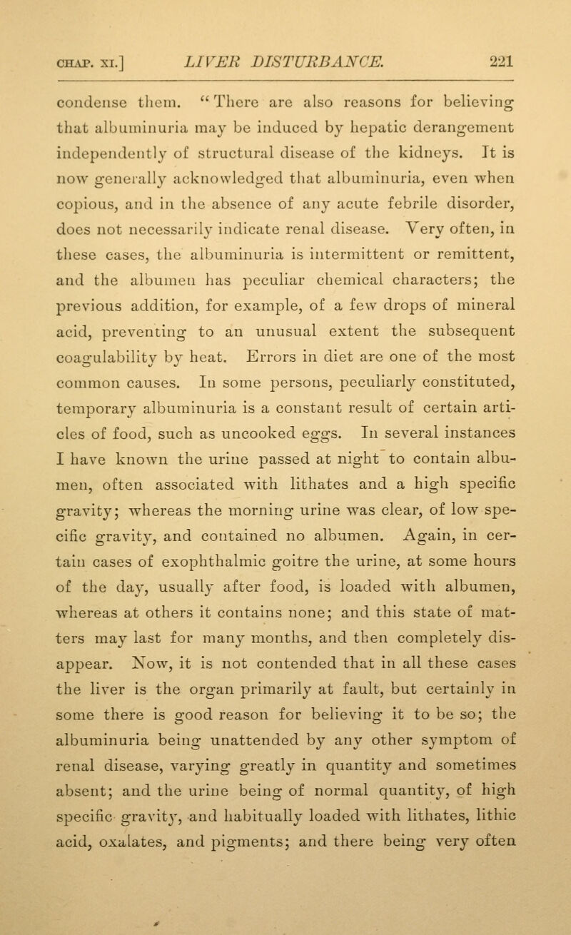 condense them.  There are also reasons for believing that albuuiinuria may be induced by hepatic derangement independently of structural disease of the kidneys. It is now generally acknowledged that albuminuria, even when copious, and in the absence of any acute febrile disorder, does not necessarily indicate renal disease. Very often, in these cases, the albuminuria is intermittent or remittent, and the albumen has peculiar chemical characters; the previous addition, for example, of a few drops of mineral acid, preventing to an unusual extent the subsequent coagulability by heat. Errors in diet are one of the most common causes. In some persons, peculiarly constituted, temporary albuminuria is a constant result of certain arti- cles of food, such as uncooked eggs. In several instances I have known the urine passed at night to contain albu- men, often associated with lithates and a high specific gravity; whereas the morning urine was clear, of low spe- cific gravity, and contained no albumen. Again, in cer- tain cases of exophthalmic goitre the urine, at some hours of the day, usually after food, is loaded with albumen, whereas at others it contains none; and this state of mat- ters may last for many months, and then completely dis- appear. Now, it is not contended that in all these cases the liver is the organ primarily at fault, but certainly in some there is good reason for believing it to be so; the albuminuria being unattended by any other symptom of renal disease, varying greatly in quantity and sometimes absent; and the urine being of normal quantity, of high specific gravit^^, and habitually loaded with lithates, lithic acid, oxalates, and pigments; and there being very often