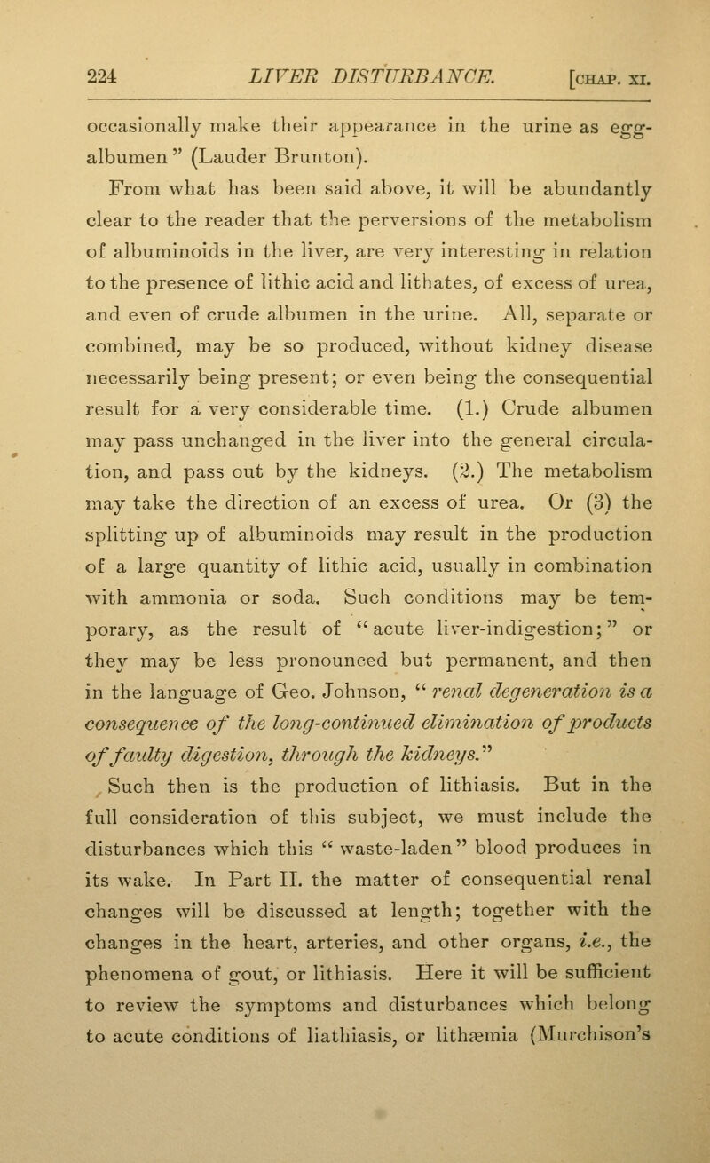 occasionally make their appearance in the urine as egg- albumen  (Lauder Brunton). From what has been said above, it will be abundantly clear to the reader that the perversions of the metabolism of albuminoids in the liver, are verv interestino- in relation to the presence of lithic acid and lithates, of excess of urea, and even of crude albumen in the urine. All, separate or combined, may be so produced, without kidney disease necessarily being present; or even being the consequential result for a very considerable time. (1.) Crude albumen may pass unchanged in the liver into the general circula- tion, and pass out by the kidneys. (2.) The metabolism may take the direction of an excess of urea. Or (3) the splitting up of albuminoids may result in the production of a large quantity of lithic acid, usually in combination with ammonia or soda. Such conditions may be tem- porary, as the result of *'acute liver-indigestion; or they may be less pronounced but permanent, and then in the language of Geo. Johnson,  renal degeneration is a consequence of the long-continued elimination of products offaidty digestion, through the kidneys.'^'^ , Such then is the production of lithiasis. But in the full consideration of this subject, we must include the disturbances which this  waste-laden blood produces in its wake. In Part II. the matter of consequential renal changes will be discussed at length; together with the changes in the heart, arteries, and other organs, i.e., the phenomena of gout, or lithiasis. Here it will be sufficient to review the symptoms and disturbances which belong to acute conditions of liathiasis, or lithfemia (Murchison's