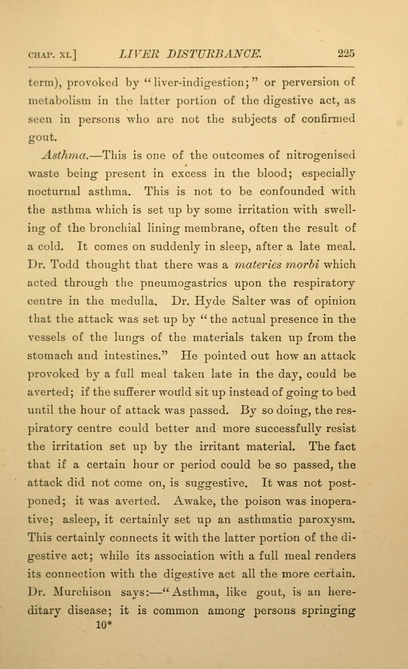 term), provoked by ''liver-indigestion; or perversion of metabolism in the latter portion of the digestive act, as seen in persons who are not the subjects of confimicd gout. Asthma.—This is one of the outcomes of nitrogenised waste being present in excess in the blood; especially nocturnal asthma. This is not to be confounded with the asthma which is set np by some irritation with swell- ing of the bronchial lining membrane, often the result of a cold. It comes on suddenly in sleep, after a late meal. Dr. Todd thouD-ht that there was a Qnateries morhi which acted through the pneumogastrics upon the respiratory centre in the medulla. Dr. H^'de Salter was of opinion that the attack was set up by  the actual presence in the vessels of the lungs of the materials taken up from the stomach and intestines. He pointed out how an attack provoked by a full meal taken late in the day, could be averted; if the sufferer would sit up instead of going to bed until the hour of attack was passed. By so doing, the res- piratory centre could better and more successfully resist the irritation set up by the irritant material. The fact that if a certain hour or period could be so passed, the attack did not come on, is suggestive. It was not post- poned; it was averted. Awake, the poison was inopera- tive; asleep, it certainly set up an asthmatic paroxysm. This certainly connects it with the latter portio-n of the di- gestive act; while its association with a full meal renders its connection with the digestive act all the more certain. Dr. Murchison says:—Asthma, like gout, is an here- ditary disease; it is common among persons springing 10*