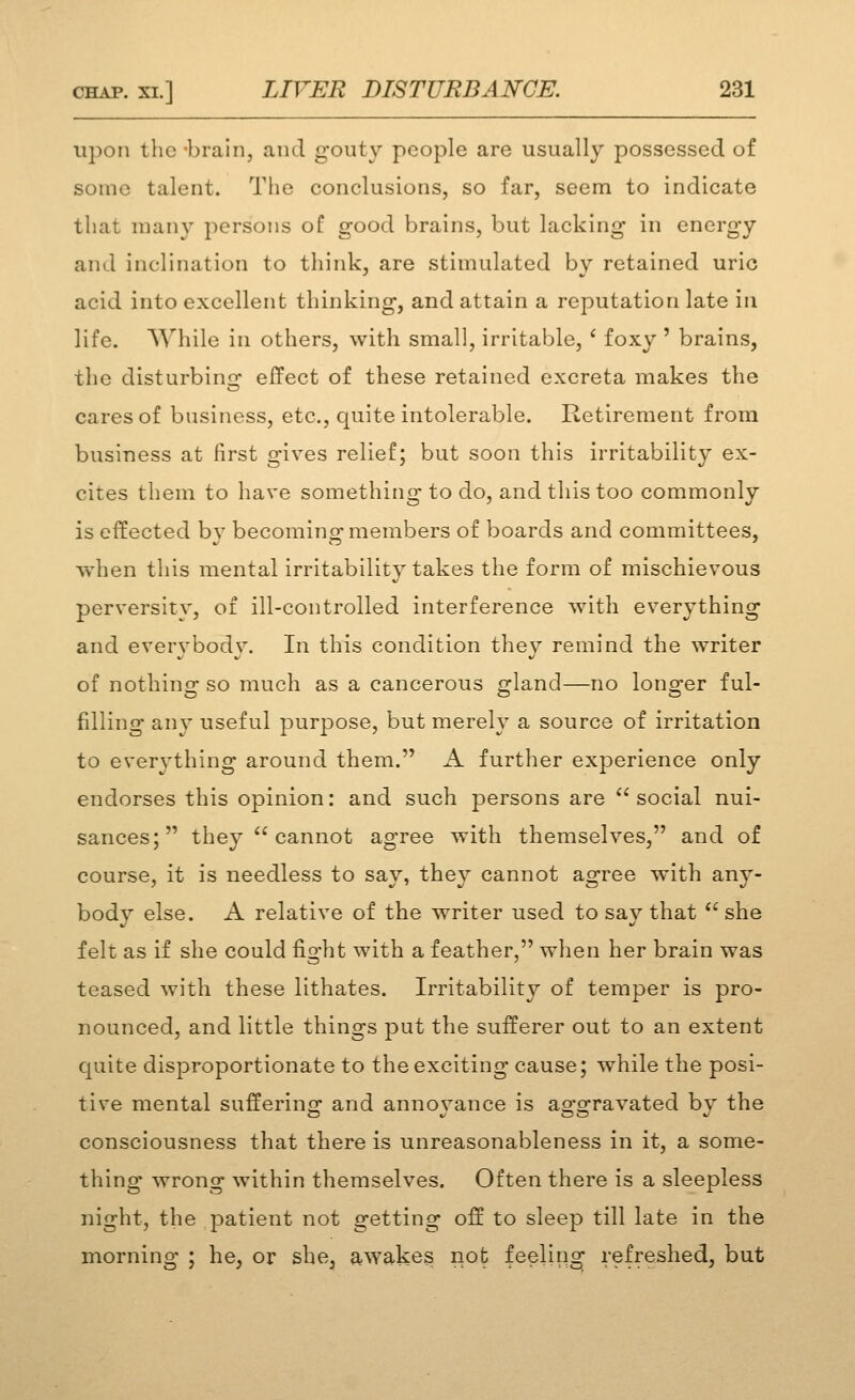 upon the -brain, and gouty people are usually possessed of some talent. The conclusions, so far, seem to indicate that nuiny persons of good brains, but lacking in energy and inclination to think, are stimulated by retained uric acid into excellent thinking, and attain a reputation late in life. While in others, with small, irritable, ' foxy ' brains, the disturbins: effect of these retained excreta makes the cares of business, etc., quite intolerable. Retirement from business at first gives relief; but soon this irritability ex- cites them to have something to do, and this too commonly is effected by becoming members of boards and committees, when this mental irritability takes the form of mischievous perversity, of ill-controlled interference Avith everything and everybody. In this condition they remind the writer of nothing so much as a cancerous gland—no longer ful- filling any useful purpose, but merely a source of irritation to everything around them, A further experience only endorses this opinion: and such persons are *'social nui- sances; they  cannot agree with themselves, and of course, it is needless to say, they cannot agree with any- body else. A relative of the writer used to say that  she felt as if she could fight with a feather, when her brain was teased with these lithates. Irritability of temper is pro- nounced, and little things put the sufferer out to an extent quite disproportionate to the exciting cause; while the posi- tive mental suffering and annoyance is aggravated by the consciousness that there is unreasonableness in it, a some- thing wrong within themselves. Often there is a sleepless night, the patient not getting off to sleep till late in the morning ; he, or she, aAvakes not feeling refreshed, but