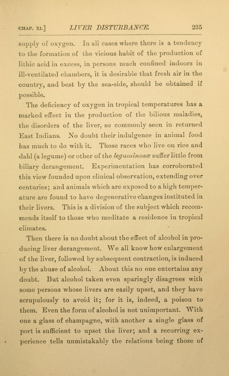 supply of oxygen. In all cases where there is a tendency to the formation of the vicious habit of the production of lithic acid in excess, in persons much confined indoors in ill-ventilated chambers, it is desirable that fresh air in the country, aud best by the sea-side, should be obtained if possible. The deficiency of oxygen in tropical temperatures has a marked effect in the production of the bilious maladies, the disorders of the liver, so commonly seen in returned East Indians. Xo doubt their indulgence in animal food has much to do with it. Those races who live on rice and dahl (a legume) or other of the legunilnosce suffer little from biliarj^ derangement. Experimentation has corroborated' this view founded upon clinical observation, extending over centuries; and animals which are exposed to a high temper- ature are found to have degenerative changes instituted in their livers. This is a division of the subject which recom- mends itself to those who meditate a residence in tropical climates. Then there is no doubt about the effect of alcohol in pro- ducino- liver derano-ement. We all know how enlaro-ement of the liver, followed by subsequent contraction, is induced bvthe abuse of alcohol. About this no one entertains any doubt. But alcohol taken even sparingly disagrees with some persons whose livers are easily upset, and they have scrupulously to avoid it; for it is, indeed, a poison to them. Even the form of alcohol is not unimportant. With one a glass of champagne, with another a single glass of port is sufficient to upset the liver; and a recurring ex- perience tells unmistakably the relations being those of