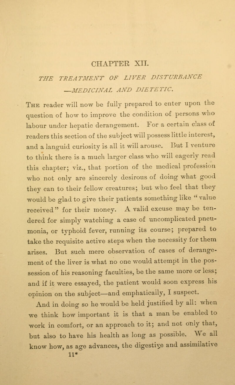 THE TREATMENT OF LIVER DISTURBANCE —MEDICINAL AND DIETETIC. The reader will now be fully prepared to enter upon the question of how to improve the condition of persons who labour under hepatic derangement. For a certain class of readers this section of the subject will possess little interest, and a languid curiosity is all it will arouse. But I venture to think there is a much larger class who will eagerly read this chapter; viz., that portion of the medical profession who not only are sincerely desirous of doing what good they can to their fellow creatures; but who feel that they would be glad to give their patients something like  value received  for their money. A valid excuse may be ten- dered for simply watching a case of uncomplicated pneu- monia, or typhoid fever, running its course; prepared to take the requisite active steps when the necessity for them arises. But such mere observation of cases of derange- ment of the liver is what no one would attempt in the pos- session of his reasoning faculties, be the same more or less; and if it were essayed, the patient would soon express his opinion on the subject—and emphatically, I suspect. And in doing so he would be held justified by all: when we think how important it is that a man be enabled to work in comfort, or an approach to it; and not only that, but also to have his health as long as possible. We all know how, as age advances, the digestiv^e and assimilative 11*