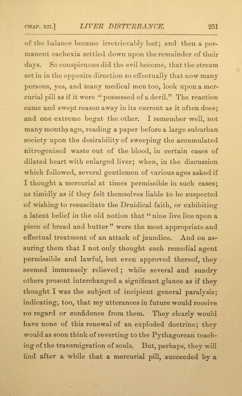 of the balance became irretrievably lost; and then a per- manent cachexia settled down upon the remainder of their days. So conspicuous did the evil become, that the stream set in in the opposite direction so effectually that now many persons, yes, and many medical men too, look upon a mer- curial pill as if it were  possessed of a devil. The reaction came and swept reason away in its current as it often does; and one extreme begat the. other. I remember well, not many months ago, reading a paper before a large suburban society upon the desirability of sweeping the accumulated nitrogenised waste out of the blood, in certain cases of dilated heart with enlarged liver; when, in the discussion which followed, several gentlemen of various ages asked if I thought a mercurial at times permissible in such cases; as timidly as if they felt themselves liable to be suspected of wishing to resuscitate the Druidical faith, or exhibiting a latent belief in the old notion that  nine live lice upon a piece of bread and butter were the most appropriate and effectual treatment of an attack of jaundice. And on as- suring them that I not only thought such remedial agent permissible and lawful, but even approved thereof, they seemed immensely relieved; while several and sundry others present interchanged a significant glance as if they thought I was the subject of incipient general paralysis; indicating, too, that my utterances in future would receive no regard or confidence from them. They clearly would have none of this renewal of an exploded doctrine; they would as soon think of reverting to the Pythagorean teach- ing of the transmigration of souls. But, perhaps, they will find after a while that a mercurial pill, succeeded by a