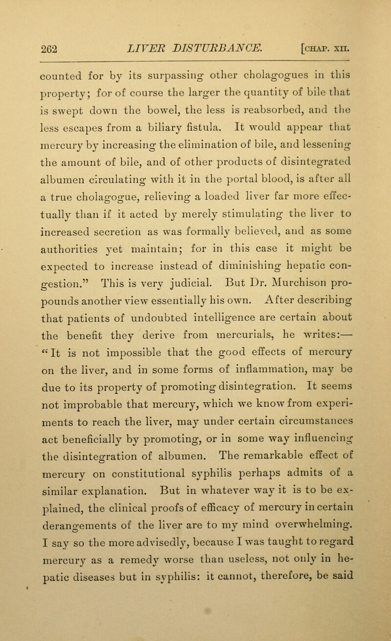 counted for by its surpassing otlier cholagogues in this property; for of course the larger the quantity of bile that is swept clown the bowel, the less is reabsorbed, and the less escapes from a biliary fistula. It would appear that mercury by increasing the elimination of bile, and lessening the amount of bile, and of other products of disintegrated albumen circulating with it in the portal blood, is after all a true cholagogue, relieving a loaded liver far more effec- tually than if it acted by merely stimulating the liver to increased secretion as was formally believed, and as some authorities yet maintain; for in this case it might be expected to increase instead of diminishing hepatic con- gestion. This is very judicial. But Dr. Murchison pro- pounds another view essentially his own. After describing that patients of undoubted intelligence are certain about the benefit they derive from mercurials, he writes:— It is not impossible that the good effects of mercury on the liver, and in some forms of inflammation, may be due to its property of promoting disintegration. It seems not improbable that mercury, which we know from experi- ments to reach the liver, may under certain circumstances act beneficially by promoting, or in some way influencing the disintegration of albumen. The remarkable effect of mercury on constitutional syphilis perhaps admits of a similar explanation. But in whatever way it is to be ex- plained, the clinical proofs of efficacy of mercury in certain derangements of the liver are to my mind overwhelming. I say so the more advisedly, because I was taught to regard mercury as a remedy worse than useless, not only in he- patic diseases but in syphilis: it cannot, therefore, be said