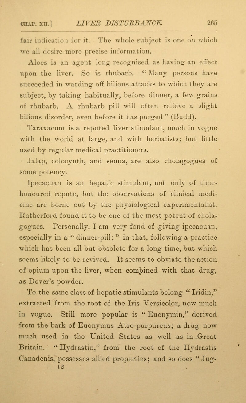 fair iiidicalion for it. The wliole subject is one on wlilcli we all desire more precise in formation. Aloes is an agent long recognised as having an effect upon the liver. So is rhubarb.  Many persons have succeeded in warding off bilious attacks to which they are subject, by taking habitually, before dinner, a few grains of rhubarb. A rhubarb pill will often relieve a slight bilious disorder, even before it has purged (Budd). Taraxacum is a reputed liver stimulant, much in vogue with the world at large, and with herbalists; but little used by regular medical practitioners. Jalap, colocynth, and senna, are also cholagogues of some potency. Ipecacuan is an hepatic stimulant, not only of time- honoured repute, but the observations of clinical medi- cine are borne out by the physiological experimentalist. Rutherford found it to be one of the most potent of chola- gogues. Personally, I am very fond of giving ipecacuan, especially in a '* dinner-pill; in that, following a practice which has been all but obsolete for a long time, but which seems likely to be revived. It seems to obviate the action of opium upon the liver, when combined with that drug, as Dover's powder. To the same class of hepatic stimulants belong  Iridin, extracted from the root of the Iris Versicolor, now much in vogue. Still more popular is  Euonymin, derived from the bark of Euonymus Atro-purpureus; a drug now much used in the United States as well as in Great Britain.  Hydrastin, from the root of the Hydrastis Canadenis, possesses allied properties; and so does  Jug- 12