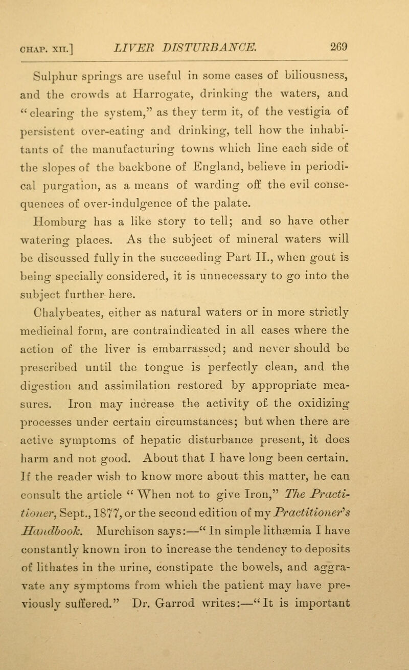 Sulphur springs are useful in some cases of biliousness, and the crowds at Harrogate, drinking the waters, and  clearing the system, as they term it, of the vestigia of persistent over-eating and drinking, tell how the inhabi- tants of the manufacturing towns which line each side of the slopes of the backbone of England, believe in periodi- cal purgation, as a means of warding off the evil conse- quences of over-indulgence of the palate. Homburg has a like story to tell; and so have other watering places. As the subject of mineral waters will be discussed fully in the succeeding Part II., when gout is being specially considered, it is unnecessary to go into the subject further here. Chalybeates, either as natural waters or in more strictly medicinal form, are contraindicated in all cases where the action of the liver is embarrassed; and never should be prescribed until the tongue is perfectly clean, and the digestion and assimilation restored by appropriate mea- sures. Iron may increase the activity of the oxidizing processes under certain circumstances; but when there are active symptom.s of hepatic disturbance present, it does harm and not good. About that I have long been certain. If the reader wish to know more about this matter, he can consult the article  When not to give Iron, The Practi- tioner, Sept., 1877, or the second edition of xnj Practitioner'^s Ha^alhook. Murchison says:— In simple lithaemia I have constantly known iron to increase the tendency to deposits of lithates in the urine, constipate the bowels, and aggra- vate any symptoms from which the patient may have pre- viously suffered. Dr. Garrod writes:—It is important