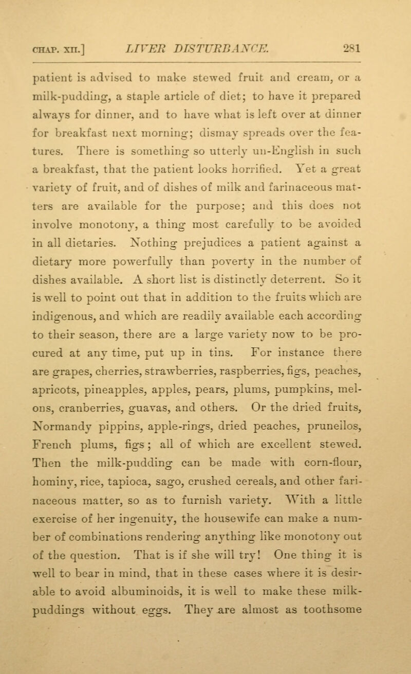 patient is »idvised to make stewed fruit and cream, or a milk-pudding, a staple article of diet; to have it prepared always for dinner, and to have what is left over at dinner for breakfast next morning; dismay spreads over the fea- tures. There is something so utterly un-English in such a breakfast, that the patient looks horrified. Yet a great variety of fruit, and of dishes of milk and farinaceous mat- ters are available for the purpose; and this does not involve monotony, a thing most carefully to be avoided in all dietaries. Nothing prejudices a patient against a dietary more powerfully than poverty in the number of dishes available. A short list is distinctly deterrent. So it is well to point out that in addition to the fruits which are indiofenous, and which are readilv available each according to their season, there are a large variety now to be pro- cured at any time, put up in tins. For instance there are grapes, cherries, strawberries, raspberries, figs, peaches, apricots, pineapples, apples, pears, plums, pumpkins, mel- ons, cranberries, guavas, and others. Or the dried fruits, Normandy pippins, apple-rings, dried peaches, pruneilos, French plums, figs ; all of which are excellent stewed. Then the milk-pudding can be made with corn-flour, hominy, rice, tapioca, sago, crushed cereals, and other fari- naceous matter, so as to furnish variety. With a little exercise of her ingenuity, the housewife can make a num- ber of combinations rendering anything like monotony out of the question. That is if she will try I One thing it is well to bear in mind, that in these cases where it is desir- able to avoid albuminoids, it is well to make these milk- puddinsrs without e2-o:s. Thev -are almost as toothsome