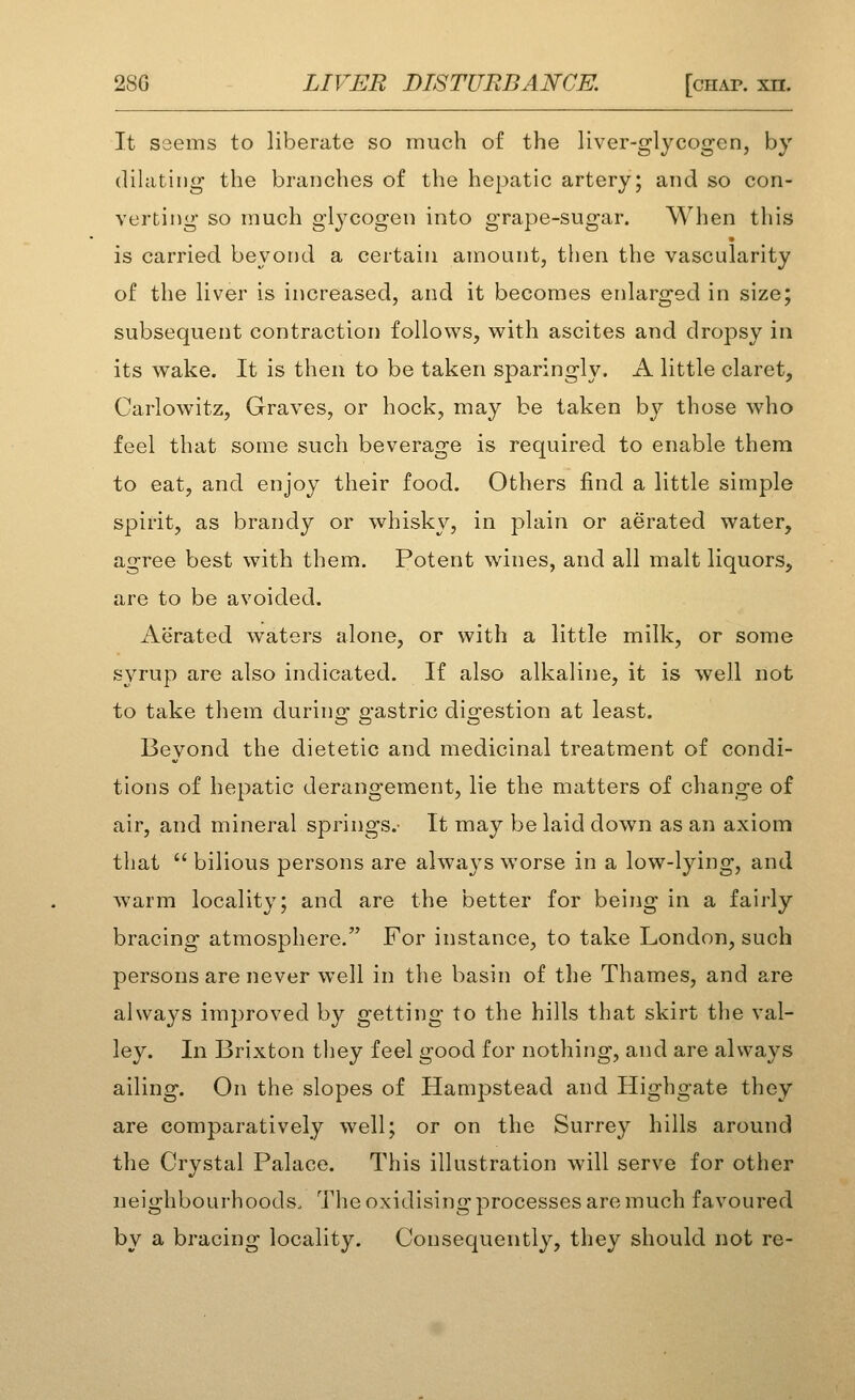 It seems to liberate so much of the liver-glycogen, by dilating the branches of the hepatic artery; and so con- verting so much glycogen into grape-sugar. When this is carried beyond a certain amount, then the vascularity of the liver is increased, and it becomes enlarged in size; subsequent contraction follows, with ascites and dropsy in its wake. It is then to be taken sparingly. A little claret, Carlowitz, Graves, or hock, may be taken by those who feel that some such beverage is required to enable them to eat, and enjoy their food. Others find a little simple spirit, as brandy or whisky, in plain or aerated water, agree best with them. Potent wines, and all malt liquors, are to be avoided. Aerated waters alone, or with a little milk, or some syrup are also indicated. If also alkaline, it is well not to take them during gastric digestion at least. Beyond the dietetic and medicinal treatment of condi- tions of hepatic derangement, lie the matters of change of air, and mineral springs.' It may be laid down as an axiom that  bilious persons are always worse in a low-lying, and warm locality; and are the better for being in a fairly bracing atmosphere. For instance, to take London, such persons are never well in the basin of the Thames, and are always improved by getting to the hills that skirt the val- ley. In Brixton tliey feel good for nothing, and are always ailing. On the slopes of Hampstead and Highgate they are comparatively well; or on the Surrey hills around the Crystal Palace. This illustration will serve for other neighbourhoods. The oxidising processes are much favoured by a bracing locality. Consequently, they should not re-