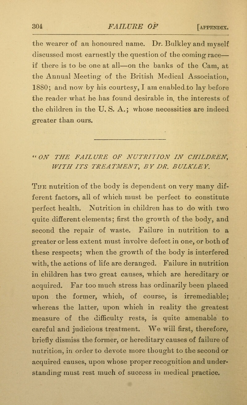 the wearer of an honoured name. Dr. Bulkley and myself discussed most earnestly the question of the coming race— if there is to be one at all—on the banks of the Cam, at the Annual Meeting of the British Medical Association, 1880; and now by his courtesy, I am enabled to lay before the reader what he has found desirable in. the interests of the children in the U. S. A.; whose necessities are indeed greater than ours. ''ON THE FAILURE OF NUTRITION IN CHILDREN, WITH ITS TREATMENT, BY DR. BULKLEY. The nutrition of the body is dependent on very many dif- ferent factors, all of which must be perfect to constitute perfect health. Nutrition in children has to do with two quite different elements; first the growth of the body, and second the repair of waste. Failure in nutrition to a greater or less extent must involve defect in one, or both of these respects; when the growth of the body is interfered with, the actions of life are deranged. Failure in nutrition in children has two great causes, which are hereditary or acquired. Far too much stress has ordinarily been placed upon the former, which, of course, is irremediable; whereas the latter, upon which in reality the greatest measure of the difficulty rests, is quite amenable to careful and judicious treatment. We will first, therefore, briefly dismiss the former, or hereditary causes of failure of nutrition, in order to devote more thought to the second or acquired causes, upon whose proper recognition and under- standing must rest much of success in medical practice.