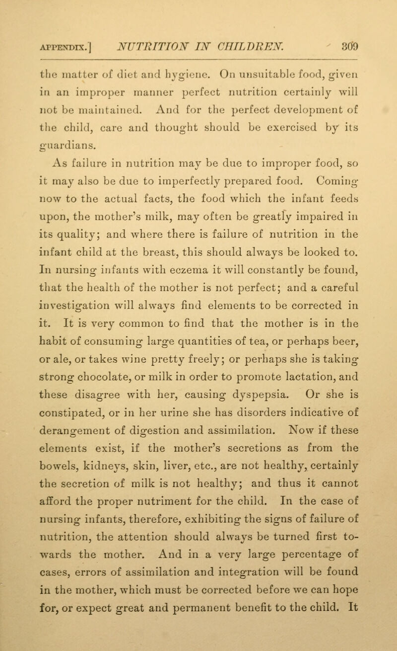 the matter of diet and hygiene. On unsuitable food, given in an improper manner perfect nutrition certainly will not be maintained. And for the perfect development of the child, care and thought should be exercised by its guardians. As failure in nutrition may be due to improper food, so it may also be due to imperfectly prepared food. Coming now to the actual facts, the food which the infant feeds upon, the mother's milk, may often be greatly impaired in its quality; and where there is failure of nutrition in the infant child at the breast, this should always be looked to. In nursing infants with eczema it will constantly be found, that the health of the mother is not perfect; and a careful investigation will always find elements to be corrected in it. It is very common to find that the mother is in the habit of consuming large quantities of tea, or perhaps beer, or ale, or takes wine pretty freely; or perhaps she is taking strong chocolate, or milk in order to promote lactation, and these disagree with her, causing dyspepsia. Or she is constipated, or in her urine she has disorders indicative of derang-ement of dio^estion and assimilation. Now if these elements exist, if the mother's secretions as from the bowels, kidneys, skin, liver, etc., are not healthy, certainly the secretion of milk is not healthy; and thus it cannot afford the proper nutriment for the child. In the case of nursing infants, therefore, exhibiting the signs of failure of nutrition, the attention should always be turned first to- wards the mother. And in a very large percentage of cases, errors of assimilation and integration will be found in the mother, w^hich must be corrected before we can hope for, or expect great and permanent benefit to the child. It