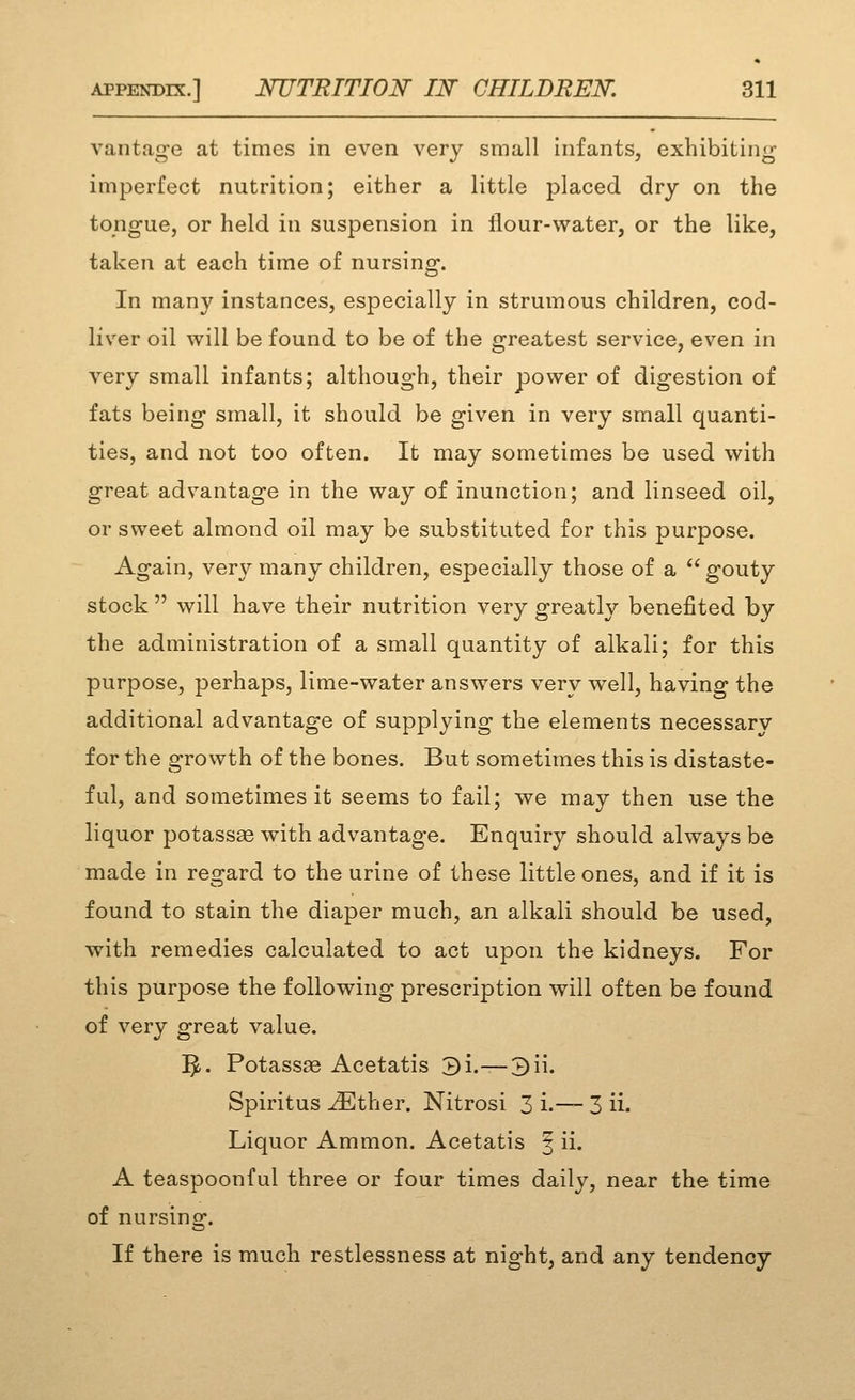 vantage at times in even very small infants, exhibiting imperfect nutrition; either a little placed dry on the tongue, or held in suspension in flour-water, or the like, taken at each time of nursing. In many instances, especially in strumous children, cod- liver oil will be found to be of the greatest service, even in very small infants; although, their power of digestion of fats being small, it should be given in very small quanti- ties, and not too often. It may sometimes be used with great advantage in the way of inunction; and linseed oil, or sweet almond oil may be substituted for this purpose. Again, very many children, especially those of a  gouty stock  will have their nutrition very greatly benefited by the administration of a small quantity of alkali; for this purpose, perhaps, lime-water answers very well, having the additional advantage of supplying the elements necessary for the growth of the bones. But sometimes this is distaste- ful, and sometimes it seems to fail; we may then use the liquor potassas with advantage. Enquiry should always be made in regard to the urine of these little ones, and if it is found to stain the diaper much, an alkali should be used, with remedies calculated to act upon the kidneys. For this purpose the following prescription will often be found of very great value. ^. Potassse Acetatis 3i.—3ii. Spiritus JEther. Nitrosi 3 i.— 3 ii. Liquor Ammon. Acetatis | ii. A teaspoonful three or four times daily, near the time of nursino-. If there is much restlessness at night, and any tendency