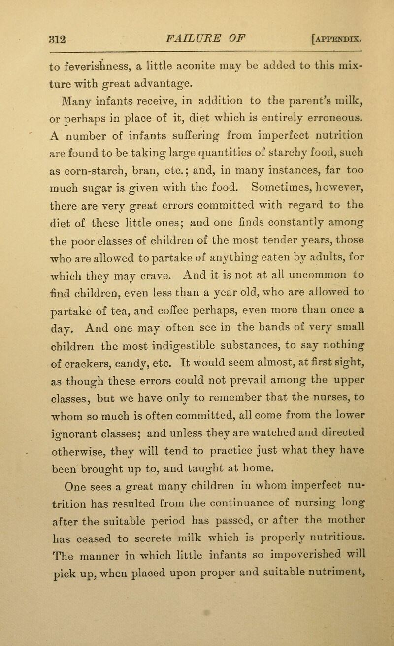 to feverishness, a little aconite may be added to this mix- ture with great advantage. Many infants receive, in addition to the parent's milk, or perhaps in place of it, diet which is entirely erroneous. A number of infants suffering from imperfect nutrition are found to be taking large quantities of starchy food, such as corn-starch, bran, etc.; and, in many instances, far too much sugar is given with the food. Sometimes, however, there are very great errors committed with regard to the diet of these little ones; and one finds constantly among the poor classes of children of the most tender years, those who are allowed to partake of anything eaten b}^ adults, for which they may crave. And it is not at all uncommon to find children, even less than a year old, who are allowed to partake of tea, and coffee perhaps, even more than once a day. And one may often see in the hands of very small children the most indigestible substances, to say nothing of crackers, candy, etc. It would seem almost, at first sight, as though these errors could not prevail among the upper classes, but we have only to remember that the nurses, to whom so much is often committed, all come from the lower ignorant classes; and unless they are watched and directed otherwise, they will tend to practice just what they have been brought up to, and taught at home. One sees a great many children in whom imperfect nu- trition has resulted from the continuance of nursing long after the suitable period has passed, or after the mother has ceased to secrete milk which is properly nutritious. The manner in which little infants so impoverished will pick up, when placed upon proper and suitable nutriment,