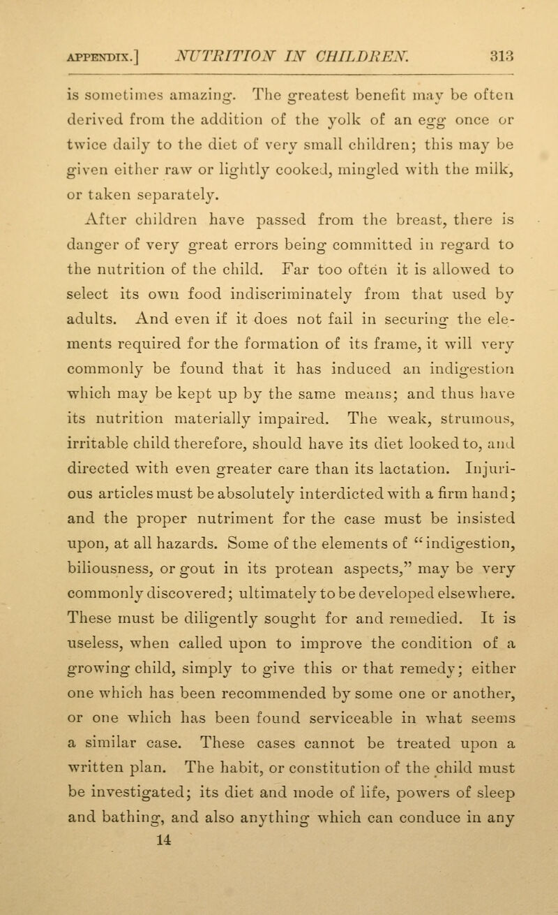 is sometinies amazinc:. The greatest benefit mav be often derived from the addition of the yolk of an egg once or twice daily to the diet of very small children; this may be given either raw or lightly cooked, mingled with the milk, or taken separately. After children have passed from the breast, there is danger of ver}'' great errors being committed in regard to the nutrition of the child. Far too often it is allowed to select its own food indiscriminately from that used by adults. And even if it does not fail in securing the ele- ments required for the formation of its frame, it will very commonly be found that it has induced an indigestion •which may be kept up by the same means; and thus have its nutrition materially impaired. The weak, strumous, irritable child therefore, should have its diet looked to, and directed with even greater care than its lactation. Injuri- ous articles must be absolutely interdicted with a firm hand; and the proper nutriment for the case must be insisted upon, at all hazards. Some of the elements of indigestion, biliousness, or gout in its protean aspects, may be very commonly discovered; ultimately to be developed elsewhere. These must be diligently sought for and remedied. It is useless, when called upon to improve the condition of a growing child, simply to give this or that remedy; either one which has been recommended by some one or another, or one which has been found serviceable in what seems a similar case. These cases cannot be treated upon a written plan. The habit, or constitution of the child must be investigated; its diet and mode of life, powers of sleep and bathing, and also anything which can conduce in any 14