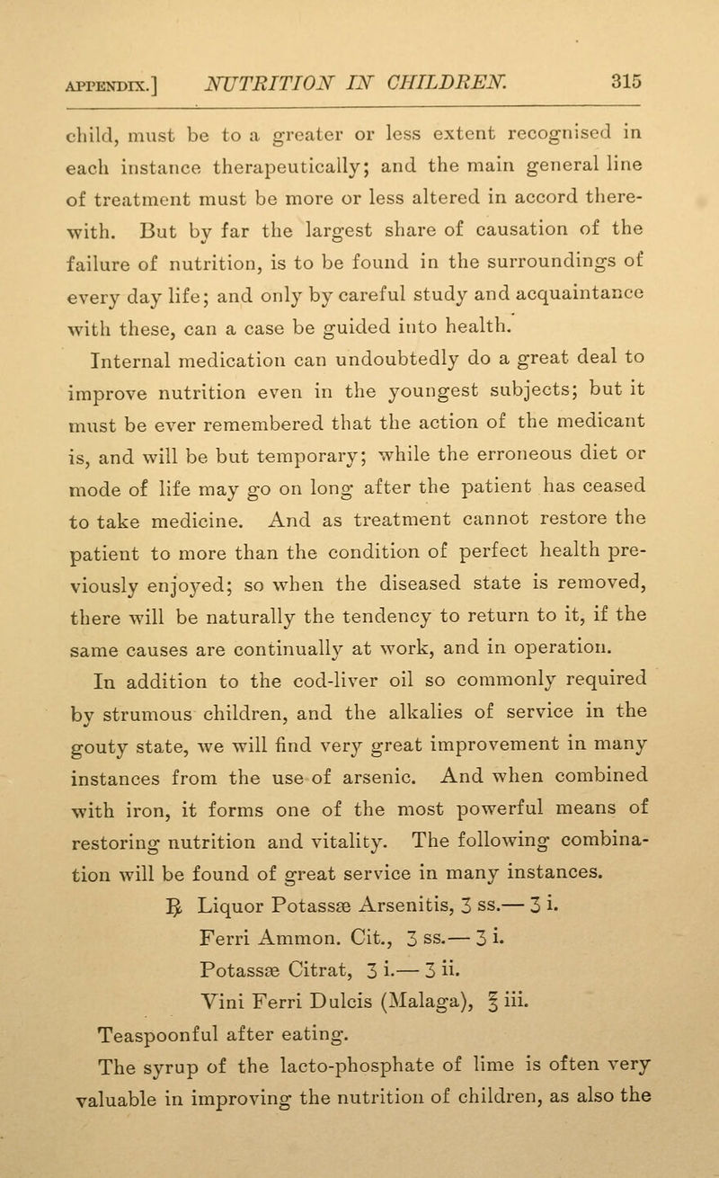 child, must be to a greater or less extent recognised in each instance therapeutically; and the main general line of treatment must be more or less altered in accord there- with. But by far the largest share of causation of the failure of nutrition, is to be found in the surroundings of every day life; and only by careful study and acquaintance with these, can a case be guided into health. Internal medication can undoubtedly do a great deal to improve nutrition even in the youngest subjects; but it must be ever remembered that the action of the medicant is, and will be but temporary; while the erroneous diet or mode of life may go on long after the patient has ceased to take medicine. And as treatment cannot restore the patient to more than the condition of perfect health pre- viously enjoyed; so when the diseased state is removed, there will be naturally the tendency to return to it, if the same causes are continually at work, and in operation. In addition to the cod-liver oil so commonly required by strumous children, and the alkalies of service in the gouty state, we will find very great improvement in many instances from the use of arsenic. And when combined with iron, it forms one of the most powerful means of restoring nutrition and vitality. The following combina- tion will be found of great service in many instances. 1^ Liquor Potassse Arsenitis, 3 ss.— 3 i. Ferri Ammon. Cit., 3 ss.— 3 i. Potassse Citrat, 3 i-— 3 ii. Vini Ferri Dulcis (Malaga), J iii. Teaspoonful after eating. The syrup of the lacto-phosphate of lime is often very valuable in improving the nutrition of children, as also the