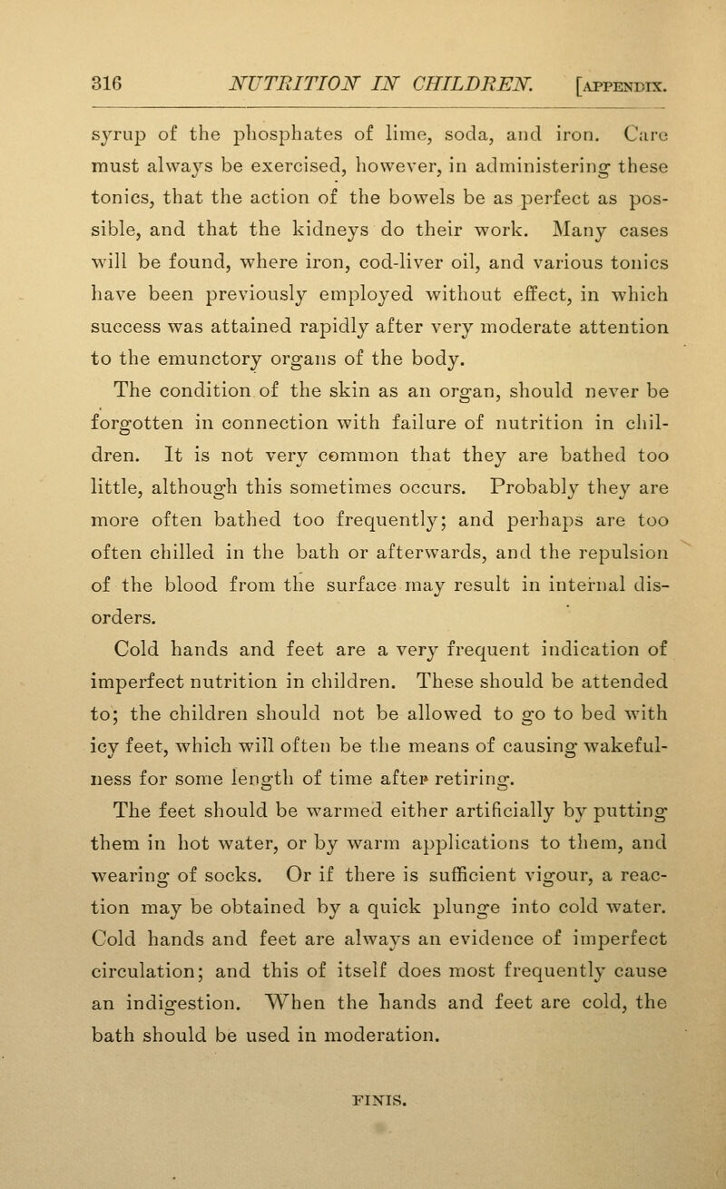 syrup of the phosphates of lime, soda, and iron. Care must always be exercised, however, in administering these tonics, that the action of the bowels be as perfect as pos- sible, and that the kidneys do their work. Many cases will be found, where iron, cod-liver oil, and various tonics have been previously employed without effect, in which success was attained rapidly after very moderate attention to the emunctory organs of the body. The condition of the skin as an organ, should never be forgotten in connection with failure of nutrition in chil- dren. It is not very common that they are bathed too little, although this sometimes occurs. Probably they are more often bathed too frequently; and perhaps are too often chilled in the bath or afterwards, and the repulsion of the blood from the surface may result in internal dis- orders. Cold hands and feet are a very frequent indication of imperfect nutrition in children. These should be attended to; the children should not be allowed to go to bed with icy feet, which will often be the means of causing wakeful- ness for some lenofth of time aftei* retirins;-. The feet should be warmed either artificially by putting them in hot water, or by w^arm applications to them, and wearing of socks. Or if there is sufficient vigour, a reac- tion may be obtained by a quick plunge into cold water. Cold hands and feet are always an evidence of imperfect circulation; and this of itself does most frequently cause an indigestion. When the hands and feet are cold, the bath should be used in moderation. FINIS.