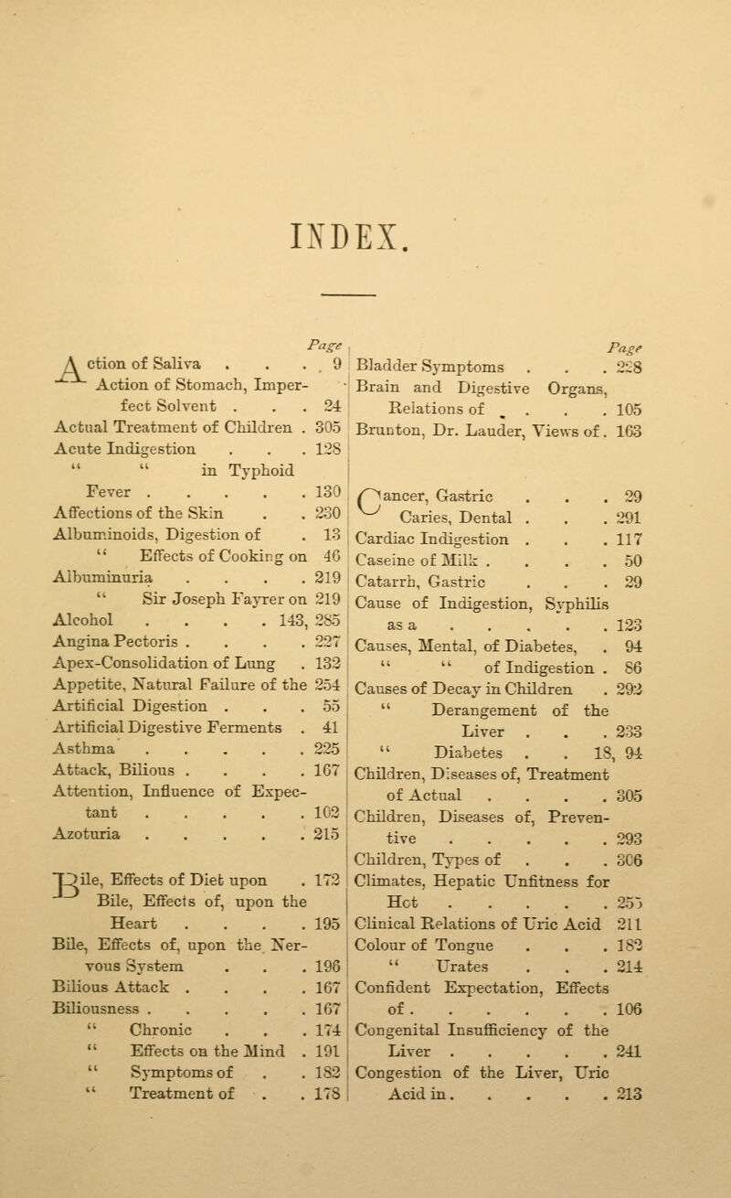 IXDEX. Page A ction of Saliva . . ■ . 9 Action of Stomach, Imper- fect Solvent . . . 24 Actual Treatment of Children . 305 Acute Indigestion . . . 128 in Typhoid Fever 130 Affections of the Skin . . 230 Albuminoids, Digestion of . 13  Effects of Cooking on 46 Albuminuria . . . .319  Sir Joseph Fayrer on 219 Alcohol .... 143, 285 Angina Pectoris .... 227 Apex-Consolidation of Lung . 132 Appetite, Natural Failure of the 254 Artificial Digestion . . .55 Artificial Digestive Ferments . 41 Asthma 225 Attack, Bilious . . . .167 Attention, Influence of Expec- tant 102 Azoturia 215 one, Effects of Dieb upon . 172 Bile, Effects of, upon the Heart .... 195 Bile, Effects of, upon the Xer- Tous System . . . 196 Bilious Attack .... 167 Biliousness 167  Chronic . . .174  Effects on the Mind . 191  Symptoms of . .182  Treatment of . . 178 Page Bladder SjTnptoms . . . 228 Brain and Digestive Organs, Reiations of , . . . 105 Brunton, Dr. Lauder, Views of. 163 /~>ancer. Gastric Caries, Dental 29 291 117 50 29 Cardiac Indigestion Caseine of Milk . Catarrh, Gastric Cause of Indigestion, S3'philis as a 123 Causes, Mental, of Diabetes, . 94   of Indigestion . 86 Causes of Decay in Children . 292  Derangement of the Liver . . . 233  Diabetes . . 18, 94 Children, Diseases of, Treatment of Actual .... 305 Children, Diseases of. Preven- tive 293 Children, Types of . . . 306 Climates, Hepatic Unfitness for Hot 25~^ Clinical Relations of Uric Acid 211 Colour of Tongue . . .182  Urates . . .214 Confident Expectation, Effects of 106 Congenital Insufficiency of the Liver 241 Congestion of the Liver, Uric Acid in 213