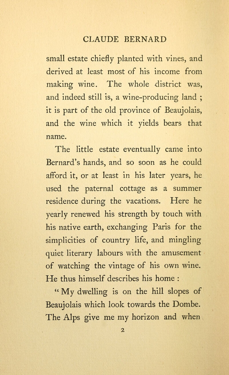 small estate chiefly planted with vines, and derived at least most of his income from making wine. The whole district was, and indeed still is, a wine-producing land ; it is part of the old province of Beaujolais, and the wine which it yields bears that name. The little estate eventually came into Bernard's hands, and so soon as he could afford it, or at least in his later years, he used the paternal cottage as a summer residence during the vacations. Here he yearly renewed his strength by touch with his native earth, exchanging Paris for the simplicities of country life, and mingling quiet literary labours with the amusement of watching the vintage of his own wine. He thus himself describes his home :  My dwelling is on the hill slopes of Beaujolais which look towards the Dombe. The Alps give me my horizon and when