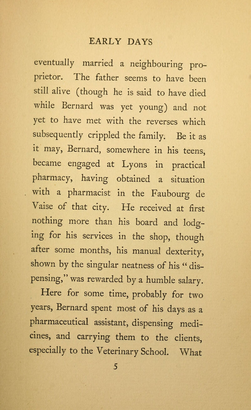 eventually married a neighbouring pro- prietor. The father seems to have been still aUve (though he is said to have died while Bernard was yet young) and not yet to have met with the reverses which subsequently crippled the family. Be it as it may, Bernard, somewhere in his teens, became engaged at Lyons in practical pharmacy, having obtained a situation with a pharmacist in the Faubourg de Vaise of that city. He received at first nothing more than his board and lodg- ing for his services in the shop, though after some months, his manual dexterity, shown by the singular neatness of his  dis- pensing, was rewarded by a humble salary. Here for some time, probably for two years, Bernard spent most of his days as a pharmaceutical assistant, dispensing medi- cines, and carrying them to the clients, especially to the Veterinary School. What